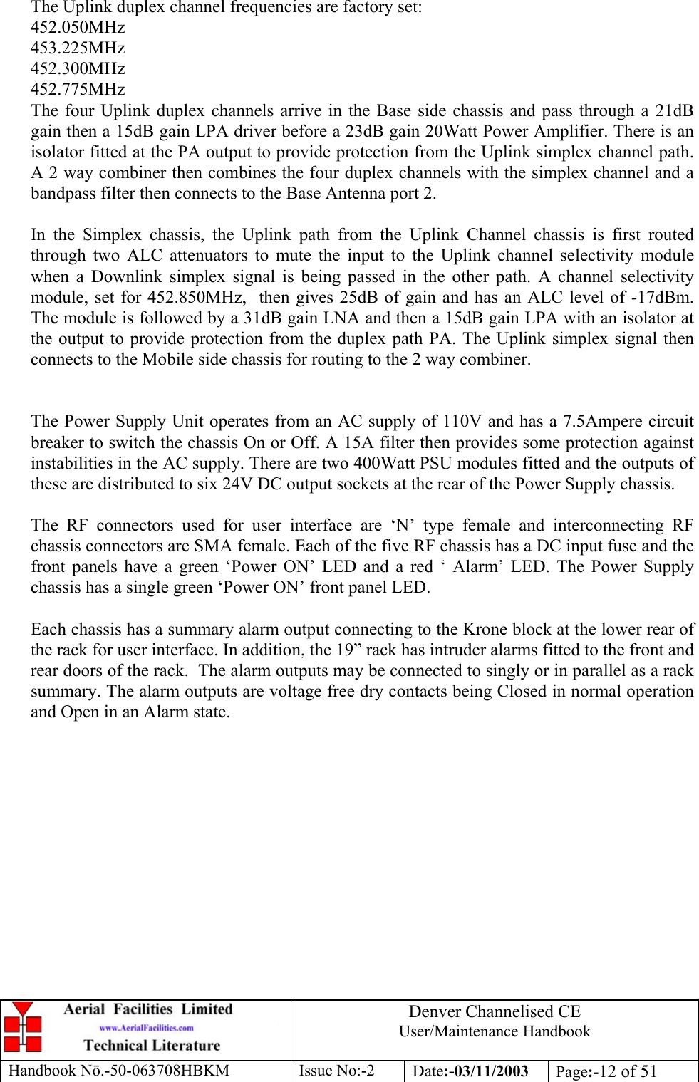 Denver Channelised CEUser/Maintenance HandbookHandbook Nō.-50-063708HBKM Issue No:-2 Date:-03/11/2003 Page:-12 of 51The Uplink duplex channel frequencies are factory set:452.050MHz453.225MHz452.300MHz452.775MHzThe four Uplink duplex channels arrive in the Base side chassis and pass through a 21dBgain then a 15dB gain LPA driver before a 23dB gain 20Watt Power Amplifier. There is anisolator fitted at the PA output to provide protection from the Uplink simplex channel path.A 2 way combiner then combines the four duplex channels with the simplex channel and abandpass filter then connects to the Base Antenna port 2.In the Simplex chassis, the Uplink path from the Uplink Channel chassis is first routedthrough two ALC attenuators to mute the input to the Uplink channel selectivity modulewhen a Downlink simplex signal is being passed in the other path. A channel selectivitymodule, set for 452.850MHz,  then gives 25dB of gain and has an ALC level of -17dBm.The module is followed by a 31dB gain LNA and then a 15dB gain LPA with an isolator atthe output to provide protection from the duplex path PA. The Uplink simplex signal thenconnects to the Mobile side chassis for routing to the 2 way combiner.The Power Supply Unit operates from an AC supply of 110V and has a 7.5Ampere circuitbreaker to switch the chassis On or Off. A 15A filter then provides some protection againstinstabilities in the AC supply. There are two 400Watt PSU modules fitted and the outputs ofthese are distributed to six 24V DC output sockets at the rear of the Power Supply chassis.The RF connectors used for user interface are ‘N’ type female and interconnecting RFchassis connectors are SMA female. Each of the five RF chassis has a DC input fuse and thefront panels have a green ‘Power ON’ LED and a red ‘ Alarm’ LED. The Power Supplychassis has a single green ‘Power ON’ front panel LED.Each chassis has a summary alarm output connecting to the Krone block at the lower rear ofthe rack for user interface. In addition, the 19” rack has intruder alarms fitted to the front andrear doors of the rack.  The alarm outputs may be connected to singly or in parallel as a racksummary. The alarm outputs are voltage free dry contacts being Closed in normal operationand Open in an Alarm state.