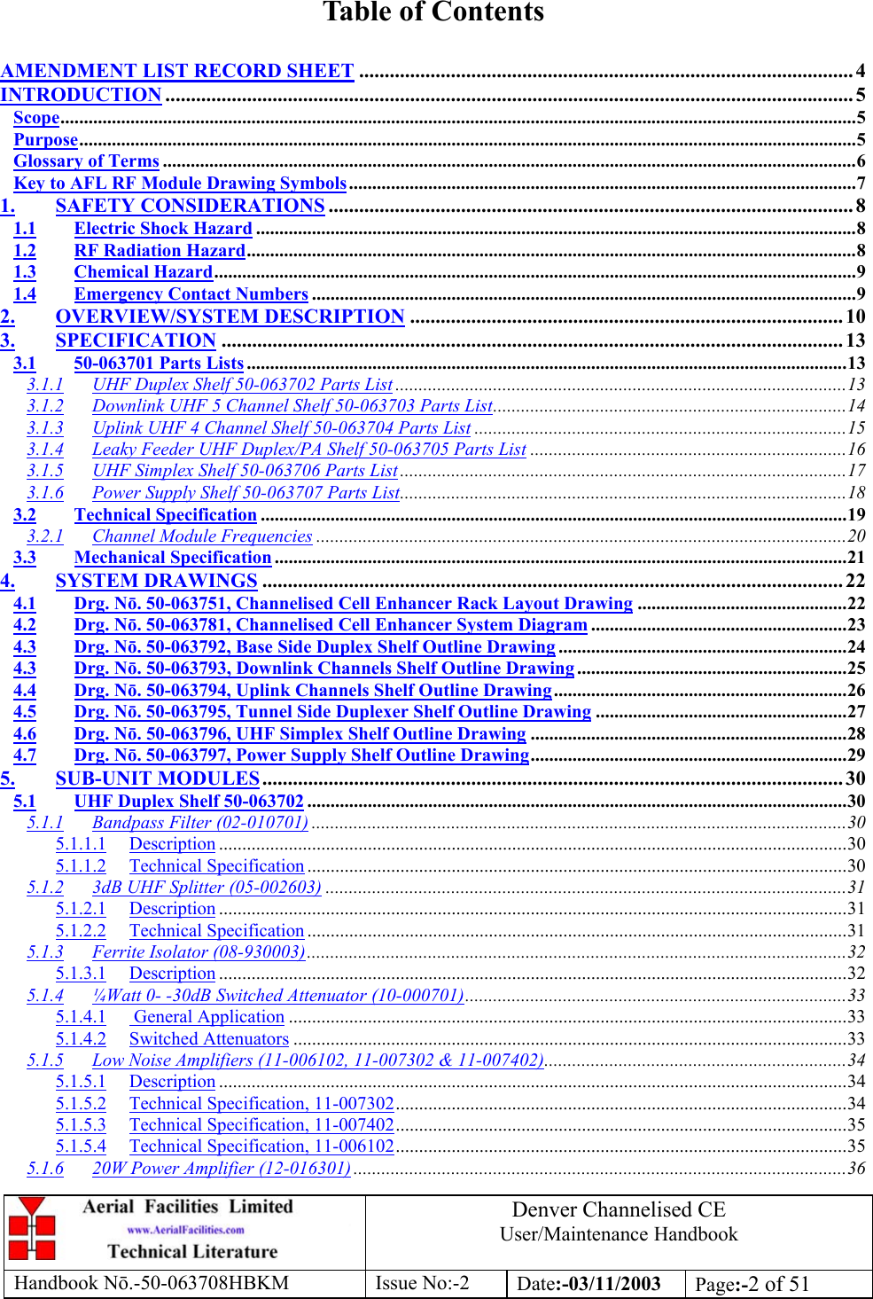 Denver Channelised CEUser/Maintenance HandbookHandbook Nō.-50-063708HBKM Issue No:-2 Date:-03/11/2003 Page:-2 of 51Table of ContentsAMENDMENT LIST RECORD SHEET ................................................................................................. 4INTRODUCTION ....................................................................................................................................... 5Scope...........................................................................................................................................................................5Purpose.......................................................................................................................................................................5Glossary of Terms .....................................................................................................................................................6Key to AFL RF Module Drawing Symbols.............................................................................................................71. SAFETY CONSIDERATIONS ....................................................................................................... 81.1 Electric Shock Hazard .................................................................................................................................81.2 RF Radiation Hazard...................................................................................................................................81.3 Chemical Hazard..........................................................................................................................................91.4 Emergency Contact Numbers .....................................................................................................................92. OVERVIEW/SYSTEM DESCRIPTION ..................................................................................... 103. SPECIFICATION .......................................................................................................................... 133.1 50-063701 Parts Lists .................................................................................................................................133.1.1 UHF Duplex Shelf 50-063702 Parts List .................................................................................................133.1.2 Downlink UHF 5 Channel Shelf 50-063703 Parts List............................................................................143.1.3 Uplink UHF 4 Channel Shelf 50-063704 Parts List ................................................................................153.1.4 Leaky Feeder UHF Duplex/PA Shelf 50-063705 Parts List ....................................................................163.1.5 UHF Simplex Shelf 50-063706 Parts List................................................................................................173.1.6 Power Supply Shelf 50-063707 Parts List................................................................................................183.2 Technical Specification ..............................................................................................................................193.2.1 Channel Module Frequencies ..................................................................................................................203.3 Mechanical Specification ...........................................................................................................................214. SYSTEM DRAWINGS .................................................................................................................. 224.1 Drg. Nō. 50-063751, Channelised Cell Enhancer Rack Layout Drawing .............................................224.2 Drg. Nō. 50-063781, Channelised Cell Enhancer System Diagram .......................................................234.3 Drg. Nō. 50-063792, Base Side Duplex Shelf Outline Drawing ..............................................................244.3 Drg. Nō. 50-063793, Downlink Channels Shelf Outline Drawing ..........................................................254.4 Drg. Nō. 50-063794, Uplink Channels Shelf Outline Drawing...............................................................264.5 Drg. Nō. 50-063795, Tunnel Side Duplexer Shelf Outline Drawing ......................................................274.6 Drg. Nō. 50-063796, UHF Simplex Shelf Outline Drawing ....................................................................284.7 Drg. Nō. 50-063797, Power Supply Shelf Outline Drawing....................................................................295. SUB-UNIT MODULES.................................................................................................................. 305.1 UHF Duplex Shelf 50-063702 ....................................................................................................................305.1.1 Bandpass Filter (02-010701) ...................................................................................................................305.1.1.1 Description .......................................................................................................................................305.1.1.2 Technical Specification ....................................................................................................................305.1.2 3dB UHF Splitter (05-002603) ................................................................................................................315.1.2.1 Description .......................................................................................................................................315.1.2.2 Technical Specification ....................................................................................................................315.1.3 Ferrite Isolator (08-930003)....................................................................................................................325.1.3.1 Description .......................................................................................................................................325.1.4 ¼Watt 0- -30dB Switched Attenuator (10-000701)..................................................................................335.1.4.1  General Application ........................................................................................................................335.1.4.2 Switched Attenuators .......................................................................................................................335.1.5 Low Noise Amplifiers (11-006102, 11-007302 &amp; 11-007402).................................................................345.1.5.1 Description .......................................................................................................................................345.1.5.2 Technical Specification, 11-007302.................................................................................................345.1.5.3 Technical Specification, 11-007402.................................................................................................355.1.5.4 Technical Specification, 11-006102.................................................................................................355.1.6 20W Power Amplifier (12-016301) ..........................................................................................................36