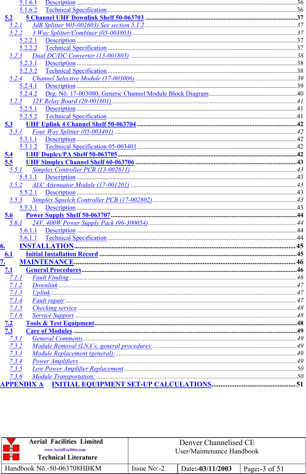 Denver Channelised CEUser/Maintenance HandbookHandbook Nō.-50-063708HBKM Issue No:-2 Date:-03/11/2003 Page:-3 of 515.1.6.1 Description .......................................................................................................................................365.1.6.2 Technical Specification ....................................................................................................................365.2 5 Channel UHF Downlink Shelf 50-063703 .............................................................................................375.2.1 3dB Splitter 905-002603) See section 5.1.2 .............................................................................................375.2.2 3 Way Splitter/Combiner (05-003803).....................................................................................................375.2.2.1 Description .......................................................................................................................................375.2.2.2 Technical Specification ....................................................................................................................375.2.3 Dual DC/DC Converter (13-001803) ......................................................................................................385.2.3.1 Description .......................................................................................................................................385.2.3.2 Technical Specification ....................................................................................................................385.2.4 Channel Selective Module (17-003006)...................................................................................................395.2.4.1 Description .......................................................................................................................................395.2.4.2 Drg. Nō. 17-003080, Generic Channel Module Block Diagram......................................................405.2.5 12V Relay Board (20-001601) .................................................................................................................415.2.5.1 Description .......................................................................................................................................415.2.5.2 Technical Specification ....................................................................................................................415.3 UHF Uplink 4 Channel Shelf 50-063704 ..................................................................................................425.3.1 Four Way Splitter (05-003401)................................................................................................................425.3.1.1 Description .......................................................................................................................................425.3.1.2 Technical Specification 05-003401..................................................................................................425.4 UHF Duplex/PA Shelf 50-063705..............................................................................................................425.5 UHF Simplex Channel Shelf 60-063706 ...................................................................................................435.5.1 Simplex Controller PCB (13-002811)......................................................................................................435.5.1.1 Description .......................................................................................................................................435.5.2 ALC Attenuator Module (17-001201) ......................................................................................................435.5.2.1 Description .......................................................................................................................................435.5.3 Simplex Squelch Controller PCB (17-002802) ........................................................................................435.5.3.1 Description .......................................................................................................................................435.6 Power Supply Shelf 50-063707..................................................................................................................445.6.1 24V, 400W Power Supply Pack (96-300054)...........................................................................................445.6.1.1 Description .......................................................................................................................................445.6.1.1 Technical Specification ....................................................................................................................446. INSTALLATION............................................................................................................................ 456.1 Initial Installation Record .........................................................................................................................457. MAINTENANCE............................................................................................................................ 467.1 General Procedures....................................................................................................................................467.1.1 Fault Finding ...........................................................................................................................................467.1.2 Downlink ..................................................................................................................................................477.1.3 Uplink.......................................................................................................................................................477.1.4 Fault repair ..............................................................................................................................................477.1.5 Checking service ......................................................................................................................................487.1.6 Service Support ........................................................................................................................................487.2 Tools &amp; Test Equipment............................................................................................................................487.3 Care of Modules .........................................................................................................................................497.3.1 General Comments...................................................................................................................................497.3.2 Module Removal (LNA’s, general procedure):........................................................................................497.3.3 Module Replacement (general):...............................................................................................................497.3.4 Power Amplifiers......................................................................................................................................497.3.5 Low Power Amplifier Replacement..........................................................................................................507.3.6 Module Transportation:...........................................................................................................................50APPENDIX A INITIAL EQUIPMENT SET-UP CALCULATIONS............................................... 51