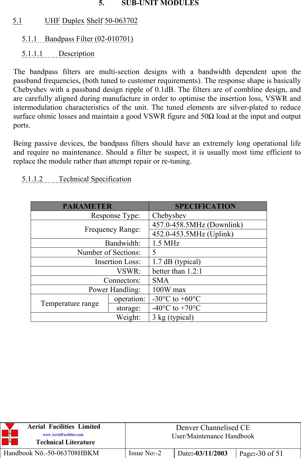 Denver Channelised CEUser/Maintenance HandbookHandbook Nō.-50-063708HBKM Issue No:-2 Date:-03/11/2003 Page:-30 of 515. SUB-UNIT MODULES5.1 UHF Duplex Shelf 50-0637025.1.1    Bandpass Filter (02-010701)5.1.1.1         DescriptionThe bandpass filters are multi-section designs with a bandwidth dependent upon thepassband frequencies, (both tuned to customer requirements). The response shape is basicallyChebyshev with a passband design ripple of 0.1dB. The filters are of combline design, andare carefully aligned during manufacture in order to optimise the insertion loss, VSWR andintermodulation characteristics of the unit. The tuned elements are silver-plated to reducesurface ohmic losses and maintain a good VSWR figure and 50Ω load at the input and outputports.Being passive devices, the bandpass filters should have an extremely long operational lifeand require no maintenance. Should a filter be suspect, it is usually most time efficient toreplace the module rather than attempt repair or re-tuning.5.1.1.2         Technical SpecificationPARAMETER SPECIFICATIONResponse Type: Chebyshev457.0-458.5MHz (Downlink)Frequency Range: 452.0-453.5MHz (Uplink)Bandwidth: 1.5 MHzNumber of Sections: 5Insertion Loss: 1.7 dB (typical)VSWR: better than 1.2:1Connectors: SMAPower Handling: 100W maxoperation: -30°C to +60°CTemperature range storage: -40°C to +70°CWeight: 3 kg (typical)