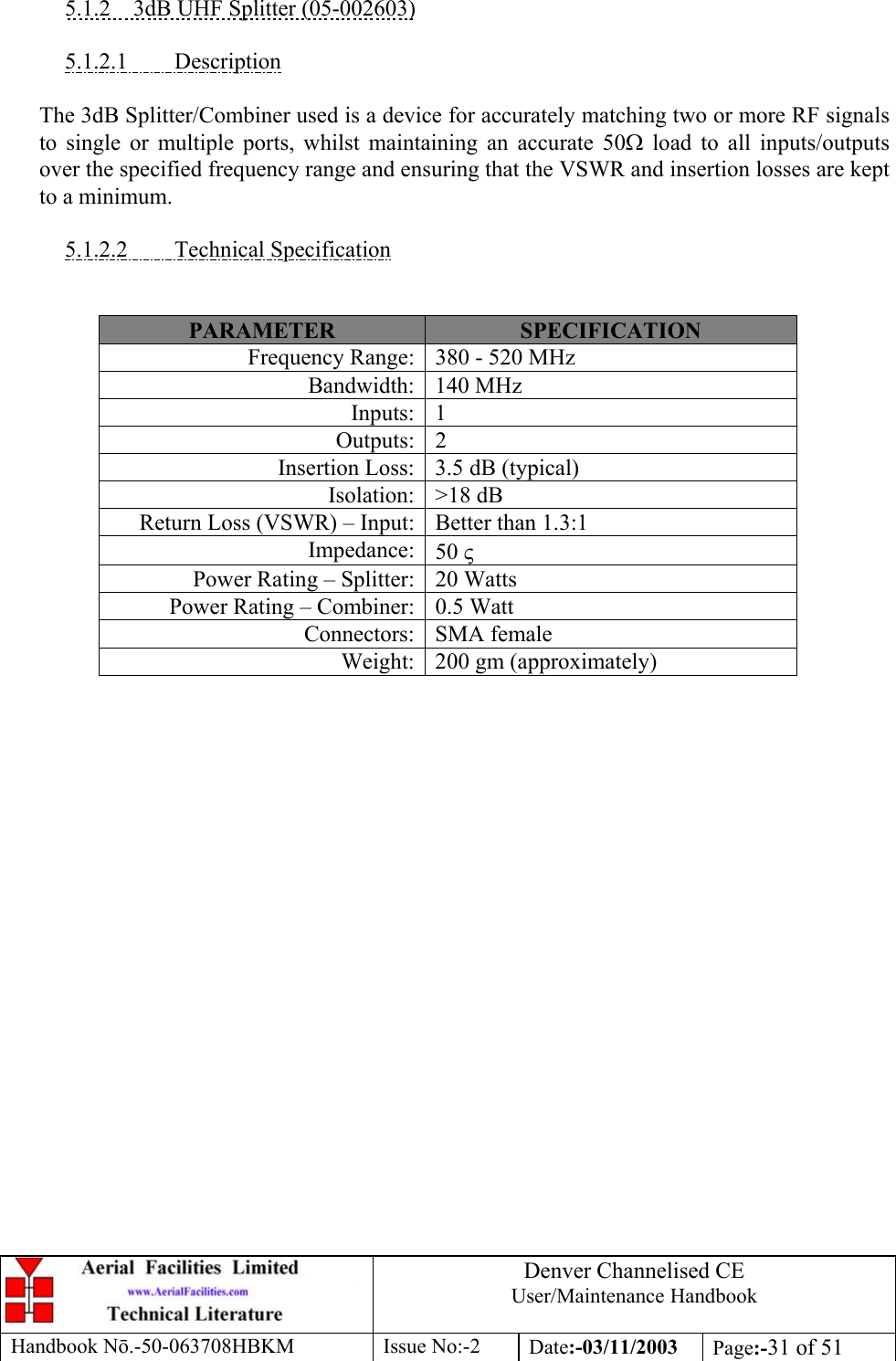 Denver Channelised CEUser/Maintenance HandbookHandbook Nō.-50-063708HBKM Issue No:-2 Date:-03/11/2003 Page:-31 of 515.1.2    3dB UHF Splitter (05-002603)5.1.2.1         DescriptionThe 3dB Splitter/Combiner used is a device for accurately matching two or more RF signalsto single or multiple ports, whilst maintaining an accurate 50Ω load to all inputs/outputsover the specified frequency range and ensuring that the VSWR and insertion losses are keptto a minimum.5.1.2.2         Technical SpecificationPARAMETER SPECIFICATIONFrequency Range: 380 - 520 MHzBandwidth: 140 MHzInputs: 1Outputs: 2Insertion Loss: 3.5 dB (typical)Isolation: &gt;18 dBReturn Loss (VSWR) – Input: Better than 1.3:1Impedance: 50 ςPower Rating – Splitter: 20 WattsPower Rating – Combiner: 0.5 WattConnectors: SMA femaleWeight: 200 gm (approximately)