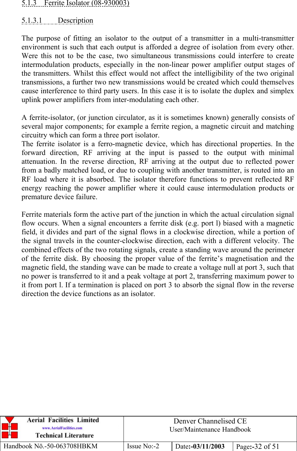 Denver Channelised CEUser/Maintenance HandbookHandbook Nō.-50-063708HBKM Issue No:-2 Date:-03/11/2003 Page:-32 of 515.1.3    Ferrite Isolator (08-930003)5.1.3.1         DescriptionThe purpose of fitting an isolator to the output of a transmitter in a multi-transmitterenvironment is such that each output is afforded a degree of isolation from every other.Were this not to be the case, two simultaneous transmissions could interfere to createintermodulation products, especially in the non-linear power amplifier output stages ofthe transmitters. Whilst this effect would not affect the intelligibility of the two originaltransmissions, a further two new transmissions would be created which could themselvescause interference to third party users. In this case it is to isolate the duplex and simplexuplink power amplifiers from inter-modulating each other.A ferrite-isolator, (or junction circulator, as it is sometimes known) generally consists ofseveral major components; for example a ferrite region, a magnetic circuit and matchingcircuitry which can form a three port isolator.The ferrite isolator is a ferro-magnetic device, which has directional properties. In theforward direction, RF arriving at the input is passed to the output with minimalattenuation. In the reverse direction, RF arriving at the output due to reflected powerfrom a badly matched load, or due to coupling with another transmitter, is routed into anRF load where it is absorbed. The isolator therefore functions to prevent reflected RFenergy reaching the power amplifier where it could cause intermodulation products orpremature device failure.Ferrite materials form the active part of the junction in which the actual circulation signalflow occurs. When a signal encounters a ferrite disk (e.g. port l) biased with a magneticfield, it divides and part of the signal flows in a clockwise direction, while a portion ofthe signal travels in the counter-clockwise direction, each with a different velocity. Thecombined effects of the two rotating signals, create a standing wave around the perimeterof the ferrite disk. By choosing the proper value of the ferrite’s magnetisation and themagnetic field, the standing wave can be made to create a voltage null at port 3, such thatno power is transferred to it and a peak voltage at port 2, transferring maximum power toit from port l. If a termination is placed on port 3 to absorb the signal flow in the reversedirection the device functions as an isolator.