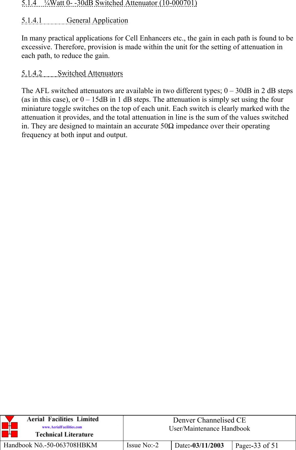 Denver Channelised CEUser/Maintenance HandbookHandbook Nō.-50-063708HBKM Issue No:-2 Date:-03/11/2003 Page:-33 of 515.1.4    ¼Watt 0- -30dB Switched Attenuator (10-000701)5.1.4.1              General ApplicationIn many practical applications for Cell Enhancers etc., the gain in each path is found to beexcessive. Therefore, provision is made within the unit for the setting of attenuation ineach path, to reduce the gain.5.1.4.2         Switched AttenuatorsThe AFL switched attenuators are available in two different types; 0 – 30dB in 2 dB steps(as in this case), or 0 – 15dB in 1 dB steps. The attenuation is simply set using the fourminiature toggle switches on the top of each unit. Each switch is clearly marked with theattenuation it provides, and the total attenuation in line is the sum of the values switchedin. They are designed to maintain an accurate 50Ω impedance over their operatingfrequency at both input and output.