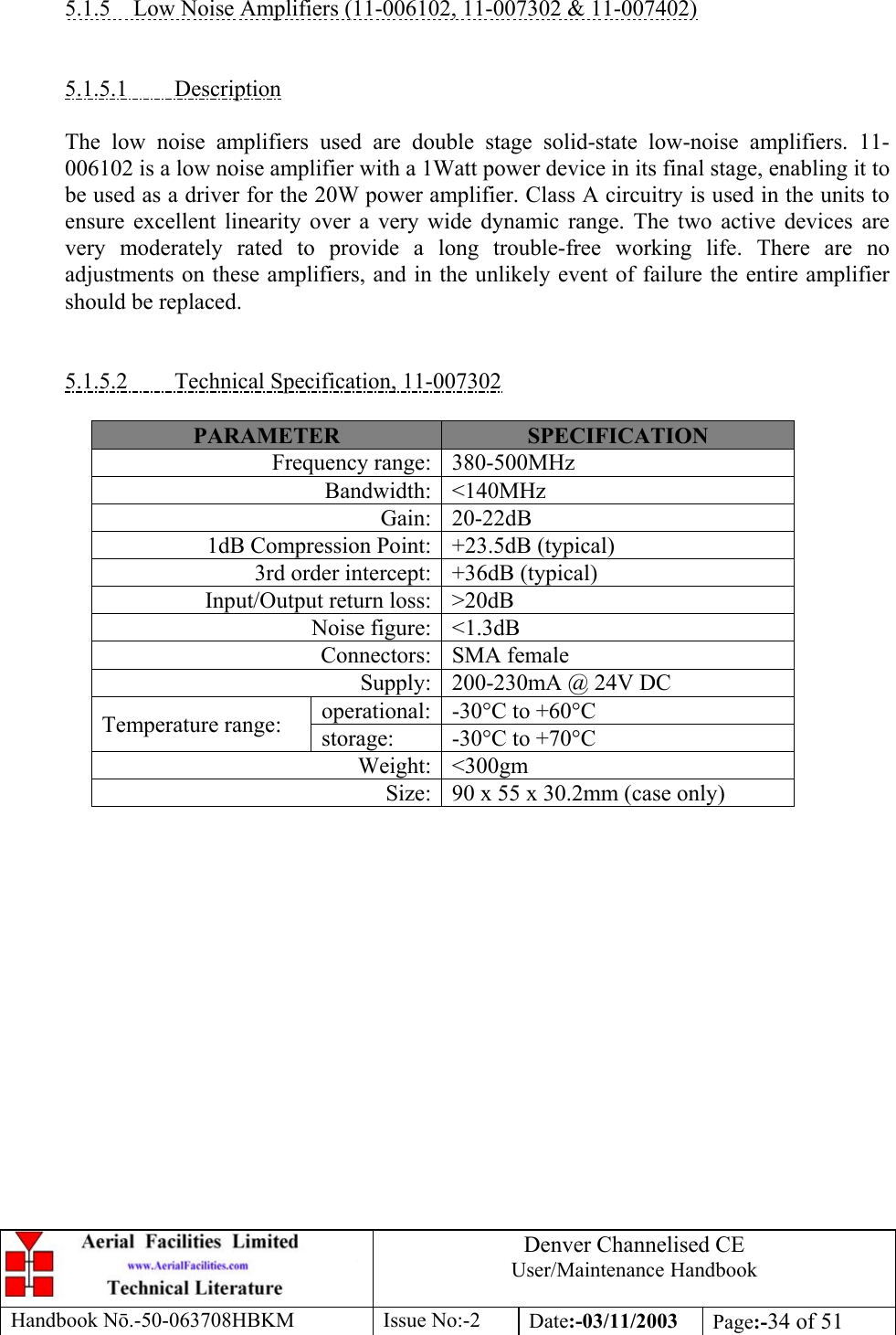 Denver Channelised CEUser/Maintenance HandbookHandbook Nō.-50-063708HBKM Issue No:-2 Date:-03/11/2003 Page:-34 of 515.1.5    Low Noise Amplifiers (11-006102, 11-007302 &amp; 11-007402)5.1.5.1         DescriptionThe low noise amplifiers used are double stage solid-state low-noise amplifiers. 11-006102 is a low noise amplifier with a 1Watt power device in its final stage, enabling it tobe used as a driver for the 20W power amplifier. Class A circuitry is used in the units toensure excellent linearity over a very wide dynamic range. The two active devices arevery moderately rated to provide a long trouble-free working life. There are noadjustments on these amplifiers, and in the unlikely event of failure the entire amplifiershould be replaced.5.1.5.2         Technical Specification, 11-007302PARAMETER SPECIFICATIONFrequency range: 380-500MHzBandwidth: &lt;140MHzGain: 20-22dB1dB Compression Point: +23.5dB (typical)3rd order intercept: +36dB (typical)Input/Output return loss: &gt;20dBNoise figure: &lt;1.3dBConnectors: SMA femaleSupply: 200-230mA @ 24V DCoperational: -30°C to +60°CTemperature range: storage: -30°C to +70°CWeight: &lt;300gmSize: 90 x 55 x 30.2mm (case only)