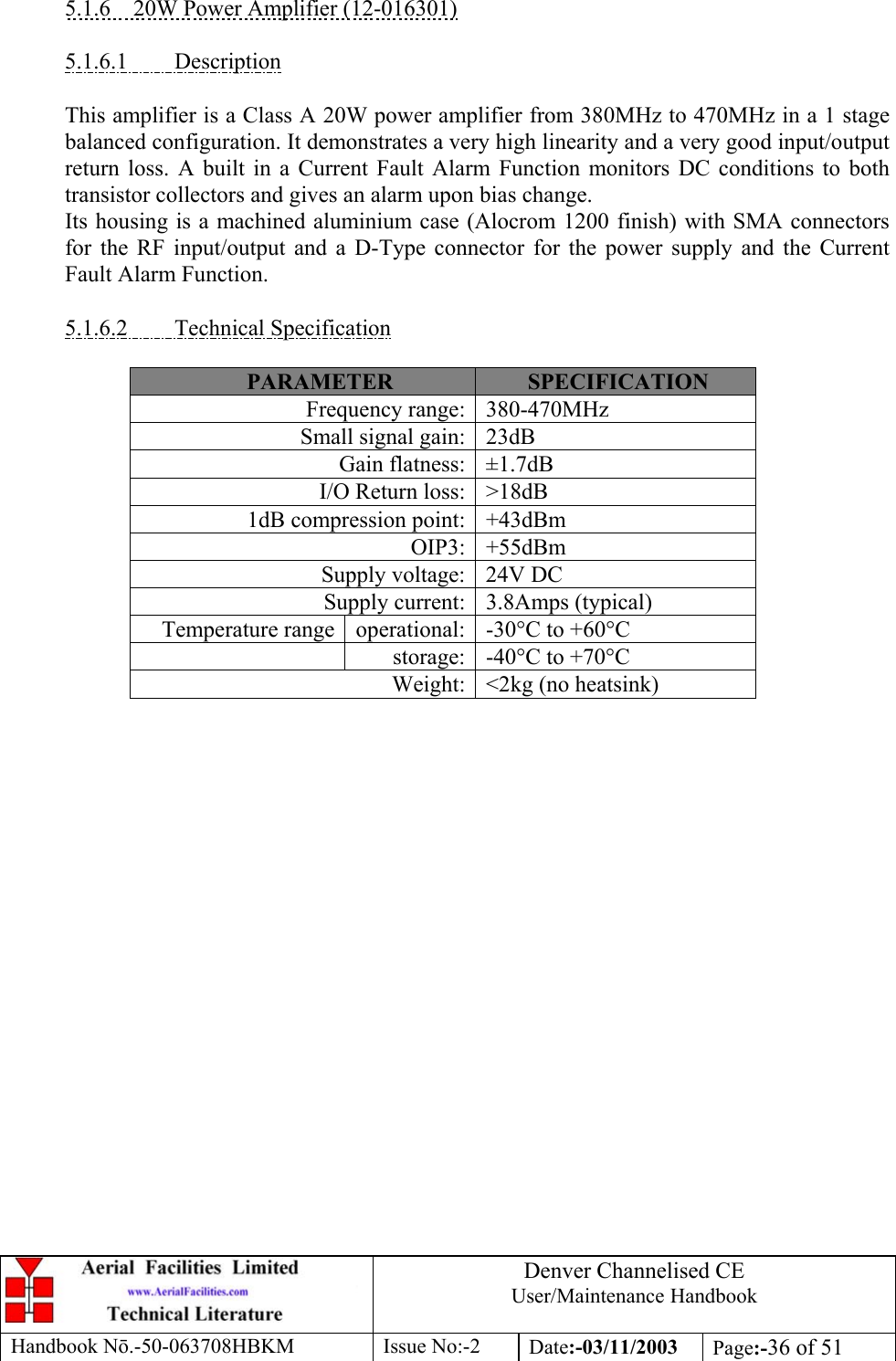 Denver Channelised CEUser/Maintenance HandbookHandbook Nō.-50-063708HBKM Issue No:-2 Date:-03/11/2003 Page:-36 of 515.1.6    20W Power Amplifier (12-016301)5.1.6.1         DescriptionThis amplifier is a Class A 20W power amplifier from 380MHz to 470MHz in a 1 stagebalanced configuration. It demonstrates a very high linearity and a very good input/outputreturn loss. A built in a Current Fault Alarm Function monitors DC conditions to bothtransistor collectors and gives an alarm upon bias change.Its housing is a machined aluminium case (Alocrom 1200 finish) with SMA connectorsfor the RF input/output and a D-Type connector for the power supply and the CurrentFault Alarm Function.5.1.6.2         Technical SpecificationPARAMETER SPECIFICATIONFrequency range: 380-470MHzSmall signal gain: 23dBGain flatness: ±1.7dBI/O Return loss: &gt;18dB1dB compression point: +43dBmOIP3: +55dBmSupply voltage: 24V DCSupply current: 3.8Amps (typical)Temperature range operational: -30°C to +60°Cstorage: -40°C to +70°CWeight: &lt;2kg (no heatsink)