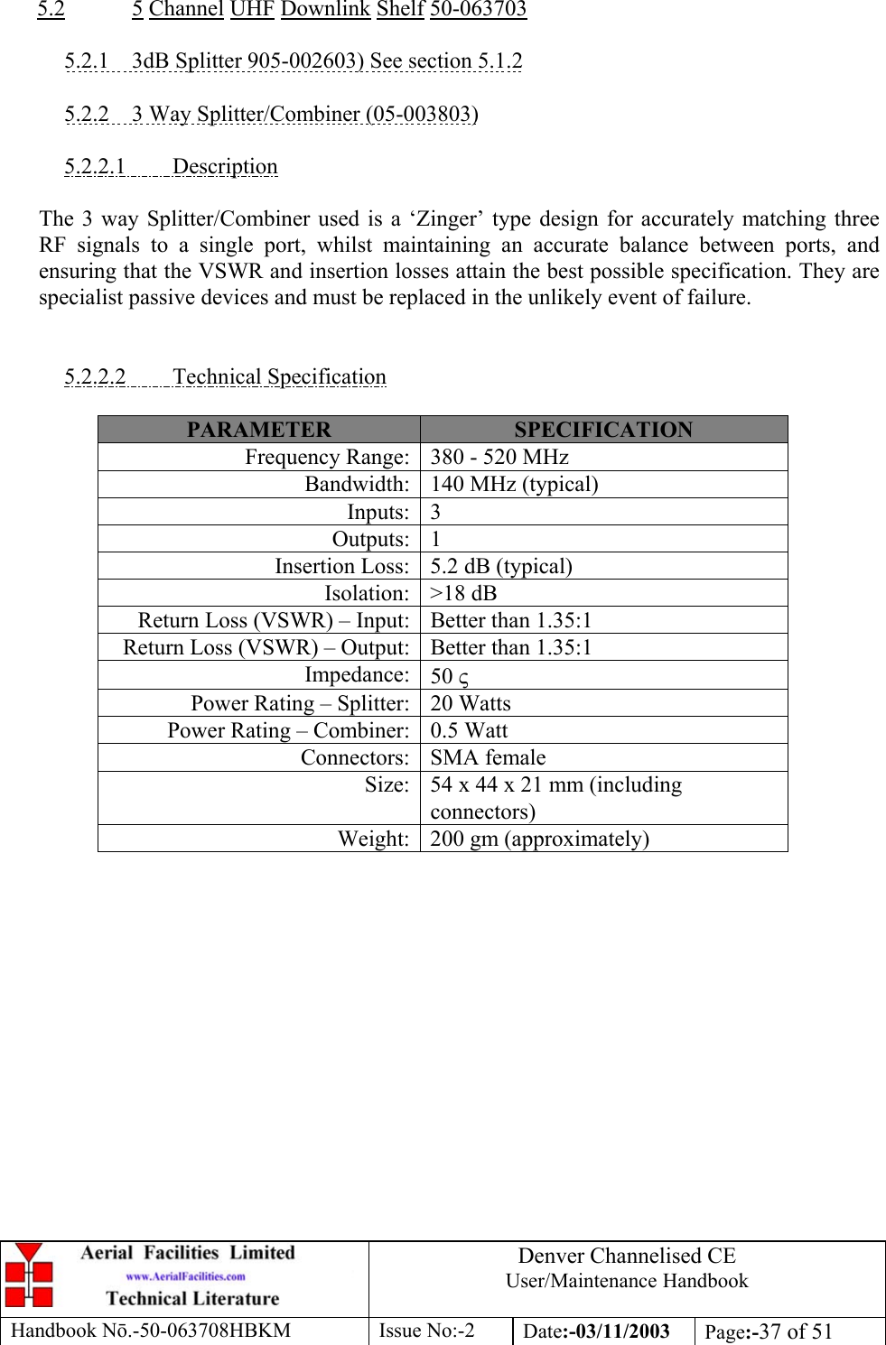 Denver Channelised CEUser/Maintenance HandbookHandbook Nō.-50-063708HBKM Issue No:-2 Date:-03/11/2003 Page:-37 of 515.2 5 Channel UHF Downlink Shelf 50-0637035.2.1    3dB Splitter 905-002603) See section 5.1.25.2.2    3 Way Splitter/Combiner (05-003803)5.2.2.1         DescriptionThe 3 way Splitter/Combiner used is a ‘Zinger’ type design for accurately matching threeRF signals to a single port, whilst maintaining an accurate balance between ports, andensuring that the VSWR and insertion losses attain the best possible specification. They arespecialist passive devices and must be replaced in the unlikely event of failure.5.2.2.2         Technical SpecificationPARAMETER SPECIFICATIONFrequency Range: 380 - 520 MHzBandwidth: 140 MHz (typical)Inputs: 3Outputs: 1Insertion Loss: 5.2 dB (typical)Isolation: &gt;18 dBReturn Loss (VSWR) – Input: Better than 1.35:1Return Loss (VSWR) – Output: Better than 1.35:1Impedance: 50 ςPower Rating – Splitter: 20 WattsPower Rating – Combiner: 0.5 WattConnectors: SMA femaleSize: 54 x 44 x 21 mm (includingconnectors)Weight: 200 gm (approximately)