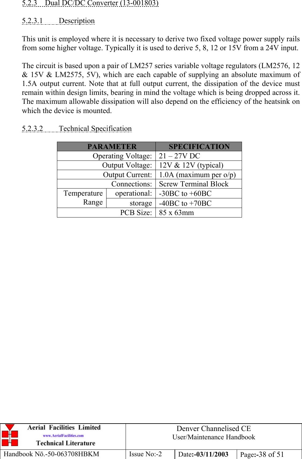 Denver Channelised CEUser/Maintenance HandbookHandbook Nō.-50-063708HBKM Issue No:-2 Date:-03/11/2003 Page:-38 of 515.2.3    Dual DC/DC Converter (13-001803)5.2.3.1         DescriptionThis unit is employed where it is necessary to derive two fixed voltage power supply railsfrom some higher voltage. Typically it is used to derive 5, 8, 12 or 15V from a 24V input.The circuit is based upon a pair of LM257 series variable voltage regulators (LM2576, 12&amp; 15V &amp; LM2575, 5V), which are each capable of supplying an absolute maximum of1.5A output current. Note that at full output current, the dissipation of the device mustremain within design limits, bearing in mind the voltage which is being dropped across it.The maximum allowable dissipation will also depend on the efficiency of the heatsink onwhich the device is mounted.5.2.3.2         Technical SpecificationPARAMETER SPECIFICATIONOperating Voltage: 21 – 27V DCOutput Voltage: 12V &amp; 12V (typical)Output Current: 1.0A (maximum per o/p)Connections: Screw Terminal Blockoperational: -30ΒC to +60ΒCTemperatureRange storage -40ΒC to +70ΒCPCB Size: 85 x 63mm