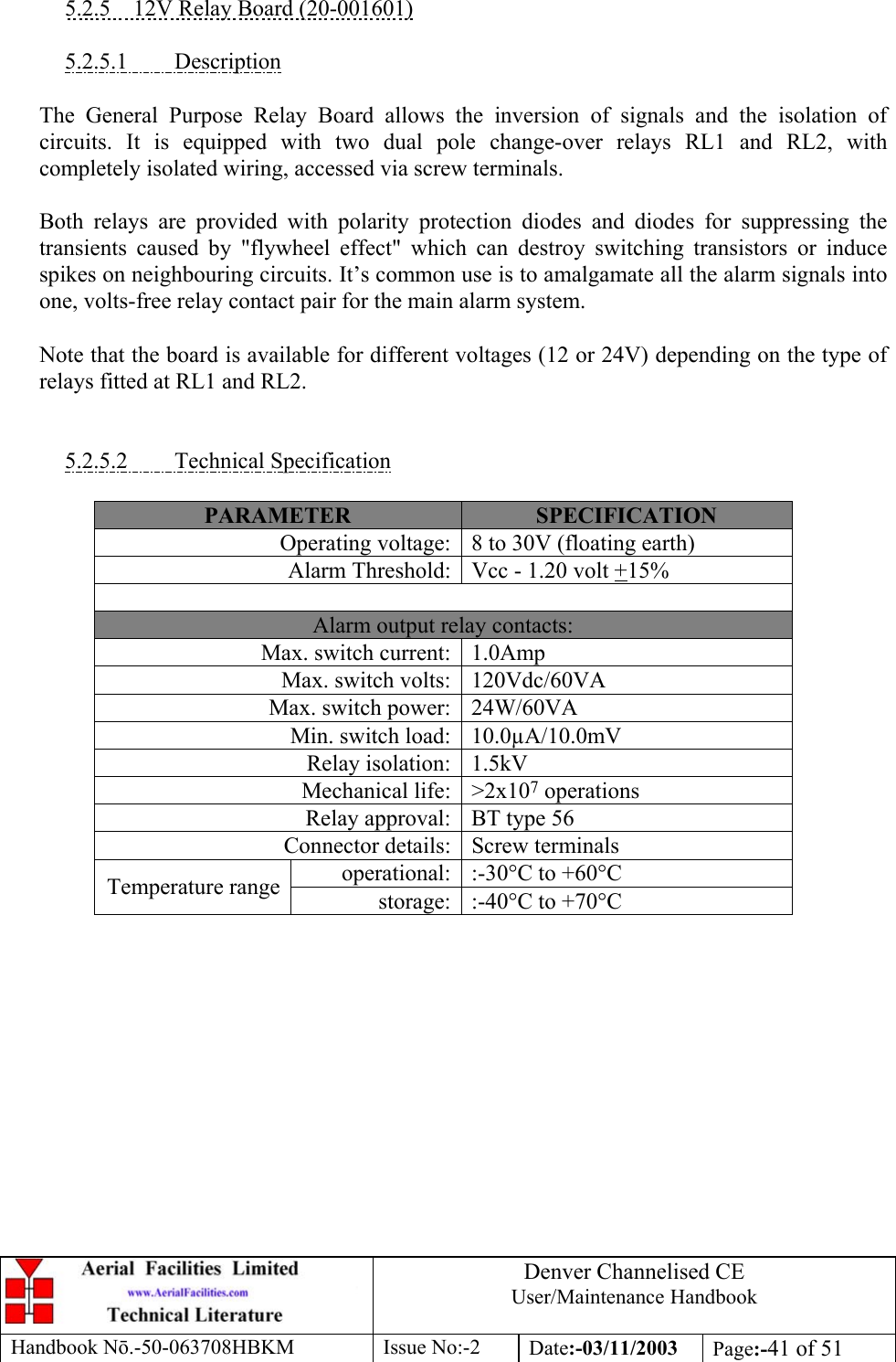 Denver Channelised CEUser/Maintenance HandbookHandbook Nō.-50-063708HBKM Issue No:-2 Date:-03/11/2003 Page:-41 of 515.2.5    12V Relay Board (20-001601)5.2.5.1         DescriptionThe General Purpose Relay Board allows the inversion of signals and the isolation ofcircuits. It is equipped with two dual pole change-over relays RL1 and RL2, withcompletely isolated wiring, accessed via screw terminals.Both relays are provided with polarity protection diodes and diodes for suppressing thetransients caused by &quot;flywheel effect&quot; which can destroy switching transistors or inducespikes on neighbouring circuits. It’s common use is to amalgamate all the alarm signals intoone, volts-free relay contact pair for the main alarm system.Note that the board is available for different voltages (12 or 24V) depending on the type ofrelays fitted at RL1 and RL2.5.2.5.2         Technical SpecificationPARAMETER SPECIFICATIONOperating voltage: 8 to 30V (floating earth)Alarm Threshold: Vcc - 1.20 volt +15%Alarm output relay contacts:Max. switch current: 1.0AmpMax. switch volts: 120Vdc/60VAMax. switch power: 24W/60VAMin. switch load: 10.0µA/10.0mVRelay isolation: 1.5kVMechanical life: &gt;2x107 operationsRelay approval: BT type 56Connector details: Screw terminalsoperational: :-30°C to +60°CTemperature range storage: :-40°C to +70°C