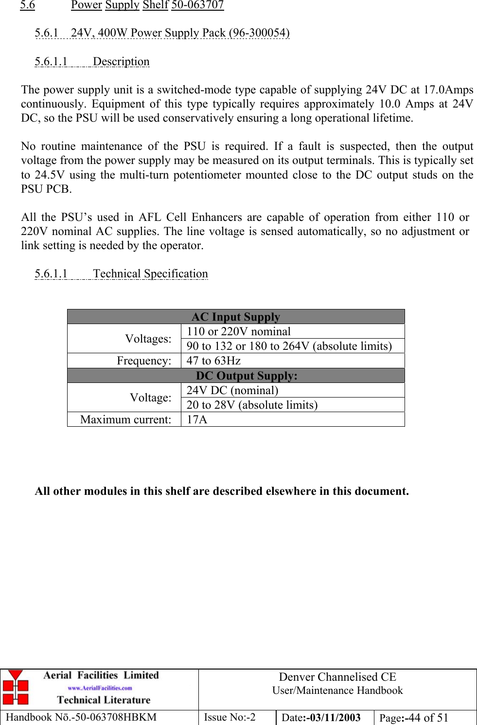 Denver Channelised CEUser/Maintenance HandbookHandbook Nō.-50-063708HBKM Issue No:-2 Date:-03/11/2003 Page:-44 of 515.6 Power Supply Shelf 50-0637075.6.1    24V, 400W Power Supply Pack (96-300054)5.6.1.1         DescriptionThe power supply unit is a switched-mode type capable of supplying 24V DC at 17.0Ampscontinuously. Equipment of this type typically requires approximately 10.0 Amps at 24VDC, so the PSU will be used conservatively ensuring a long operational lifetime.No routine maintenance of the PSU is required. If a fault is suspected, then the outputvoltage from the power supply may be measured on its output terminals. This is typically setto 24.5V using the multi-turn potentiometer mounted close to the DC output studs on thePSU PCB.All the PSU’s used in AFL Cell Enhancers are capable of operation from either 110 or220V nominal AC supplies. The line voltage is sensed automatically, so no adjustment orlink setting is needed by the operator.5.6.1.1         Technical SpecificationAC Input Supply110 or 220V nominalVoltages: 90 to 132 or 180 to 264V (absolute limits)Frequency: 47 to 63HzDC Output Supply:24V DC (nominal)Voltage: 20 to 28V (absolute limits)Maximum current: 17AAll other modules in this shelf are described elsewhere in this document.