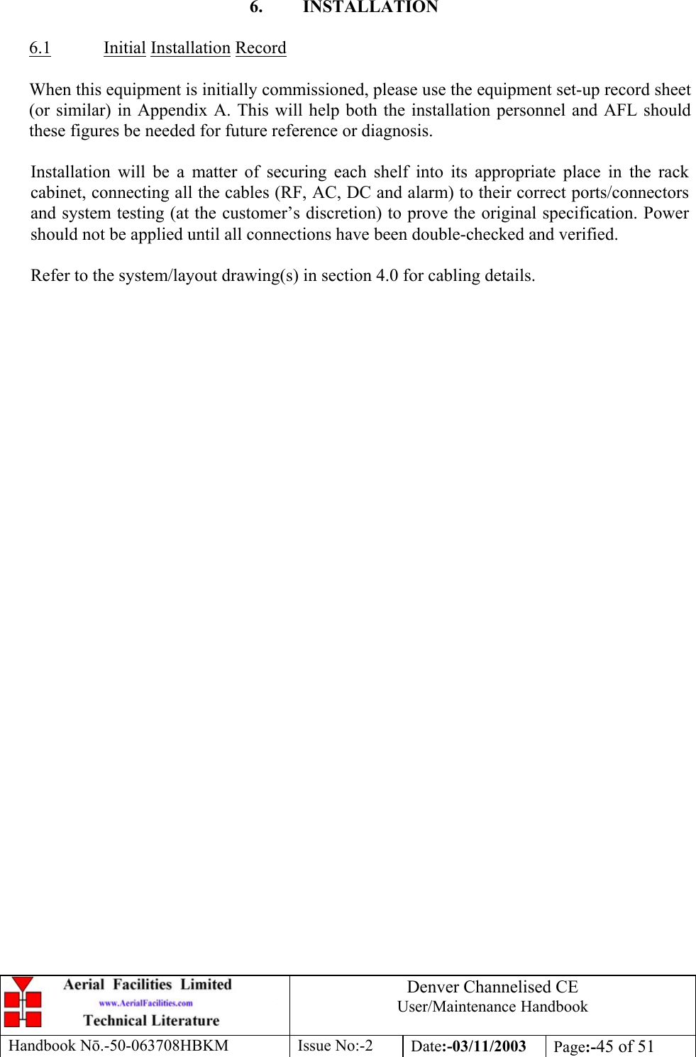 Denver Channelised CEUser/Maintenance HandbookHandbook Nō.-50-063708HBKM Issue No:-2 Date:-03/11/2003 Page:-45 of 516. INSTALLATION6.1 Initial Installation RecordWhen this equipment is initially commissioned, please use the equipment set-up record sheet(or similar) in Appendix A. This will help both the installation personnel and AFL shouldthese figures be needed for future reference or diagnosis.Installation will be a matter of securing each shelf into its appropriate place in the rackcabinet, connecting all the cables (RF, AC, DC and alarm) to their correct ports/connectorsand system testing (at the customer’s discretion) to prove the original specification. Powershould not be applied until all connections have been double-checked and verified.Refer to the system/layout drawing(s) in section 4.0 for cabling details.