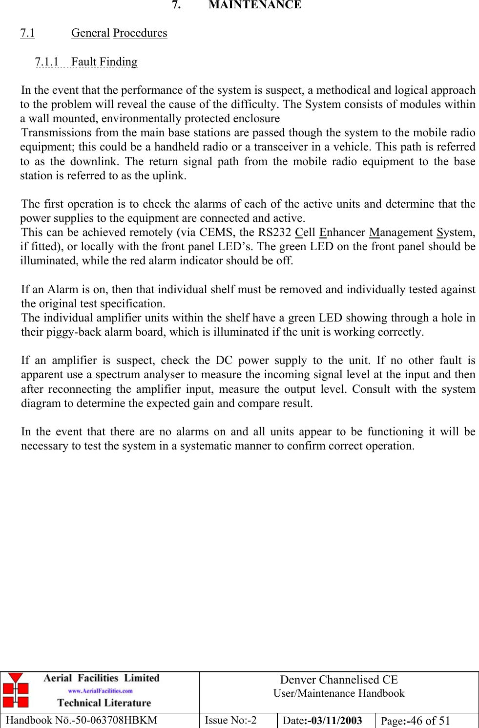 Denver Channelised CEUser/Maintenance HandbookHandbook Nō.-50-063708HBKM Issue No:-2 Date:-03/11/2003 Page:-46 of 517. MAINTENANCE7.1 General Procedures7.1.1    Fault FindingIn the event that the performance of the system is suspect, a methodical and logical approachto the problem will reveal the cause of the difficulty. The System consists of modules withina wall mounted, environmentally protected enclosureTransmissions from the main base stations are passed though the system to the mobile radioequipment; this could be a handheld radio or a transceiver in a vehicle. This path is referredto as the downlink. The return signal path from the mobile radio equipment to the basestation is referred to as the uplink.The first operation is to check the alarms of each of the active units and determine that thepower supplies to the equipment are connected and active.This can be achieved remotely (via CEMS, the RS232 Cell Enhancer Management System,if fitted), or locally with the front panel LED’s. The green LED on the front panel should beilluminated, while the red alarm indicator should be off.If an Alarm is on, then that individual shelf must be removed and individually tested againstthe original test specification.The individual amplifier units within the shelf have a green LED showing through a hole intheir piggy-back alarm board, which is illuminated if the unit is working correctly.If an amplifier is suspect, check the DC power supply to the unit. If no other fault isapparent use a spectrum analyser to measure the incoming signal level at the input and thenafter reconnecting the amplifier input, measure the output level. Consult with the systemdiagram to determine the expected gain and compare result.In the event that there are no alarms on and all units appear to be functioning it will benecessary to test the system in a systematic manner to confirm correct operation.