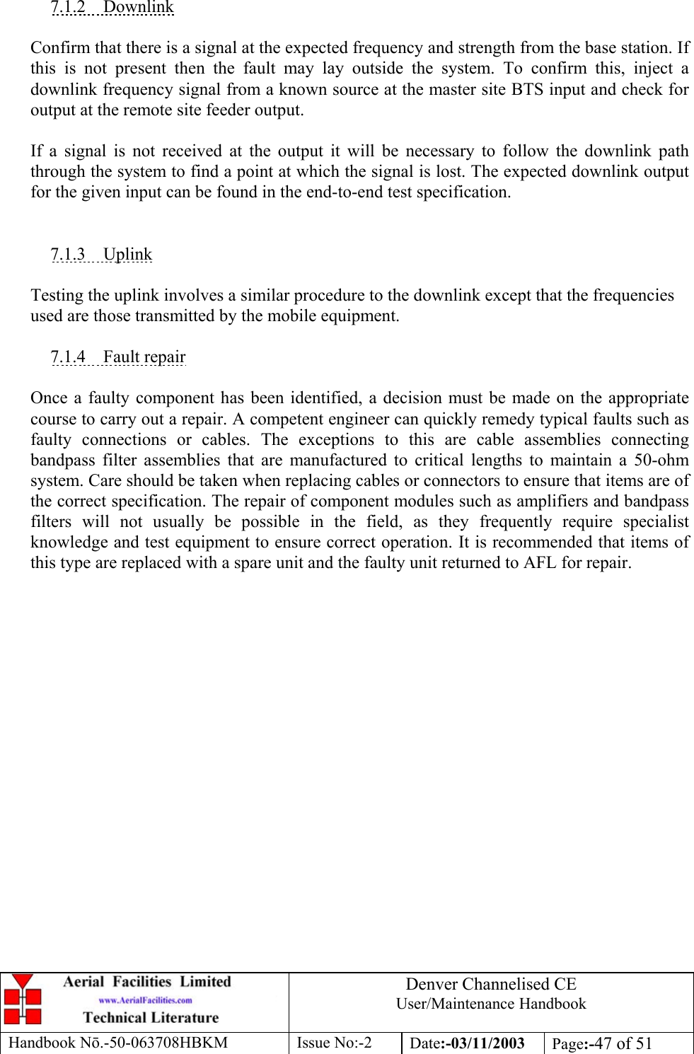 Denver Channelised CEUser/Maintenance HandbookHandbook Nō.-50-063708HBKM Issue No:-2 Date:-03/11/2003 Page:-47 of 517.1.2    DownlinkConfirm that there is a signal at the expected frequency and strength from the base station. Ifthis is not present then the fault may lay outside the system. To confirm this, inject adownlink frequency signal from a known source at the master site BTS input and check foroutput at the remote site feeder output.If a signal is not received at the output it will be necessary to follow the downlink paththrough the system to find a point at which the signal is lost. The expected downlink outputfor the given input can be found in the end-to-end test specification.7.1.3    UplinkTesting the uplink involves a similar procedure to the downlink except that the frequenciesused are those transmitted by the mobile equipment.7.1.4    Fault repairOnce a faulty component has been identified, a decision must be made on the appropriatecourse to carry out a repair. A competent engineer can quickly remedy typical faults such asfaulty connections or cables. The exceptions to this are cable assemblies connectingbandpass filter assemblies that are manufactured to critical lengths to maintain a 50-ohmsystem. Care should be taken when replacing cables or connectors to ensure that items are ofthe correct specification. The repair of component modules such as amplifiers and bandpassfilters will not usually be possible in the field, as they frequently require specialistknowledge and test equipment to ensure correct operation. It is recommended that items ofthis type are replaced with a spare unit and the faulty unit returned to AFL for repair.