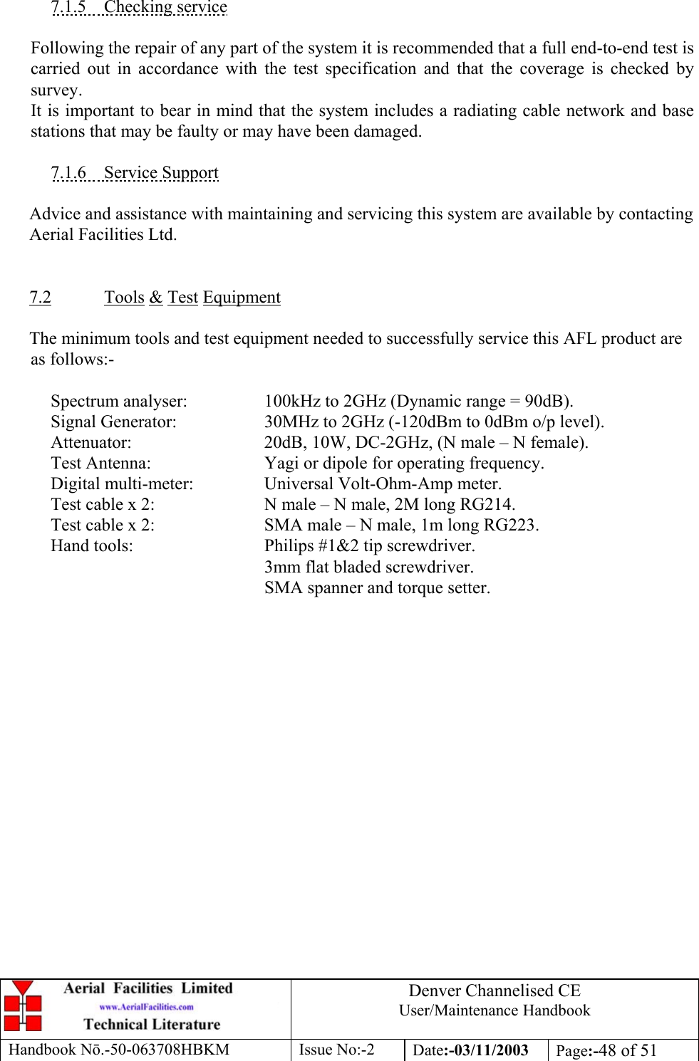 Denver Channelised CEUser/Maintenance HandbookHandbook Nō.-50-063708HBKM Issue No:-2 Date:-03/11/2003 Page:-48 of 517.1.5    Checking serviceFollowing the repair of any part of the system it is recommended that a full end-to-end test iscarried out in accordance with the test specification and that the coverage is checked bysurvey.It is important to bear in mind that the system includes a radiating cable network and basestations that may be faulty or may have been damaged.7.1.6    Service SupportAdvice and assistance with maintaining and servicing this system are available by contactingAerial Facilities Ltd.7.2 Tools &amp; Test EquipmentThe minimum tools and test equipment needed to successfully service this AFL product areas follows:-Spectrum analyser: 100kHz to 2GHz (Dynamic range = 90dB).Signal Generator: 30MHz to 2GHz (-120dBm to 0dBm o/p level).Attenuator: 20dB, 10W, DC-2GHz, (N male – N female).Test Antenna: Yagi or dipole for operating frequency.Digital multi-meter: Universal Volt-Ohm-Amp meter.Test cable x 2: N male – N male, 2M long RG214.Test cable x 2: SMA male – N male, 1m long RG223.Hand tools: Philips #1&amp;2 tip screwdriver.3mm flat bladed screwdriver.SMA spanner and torque setter.