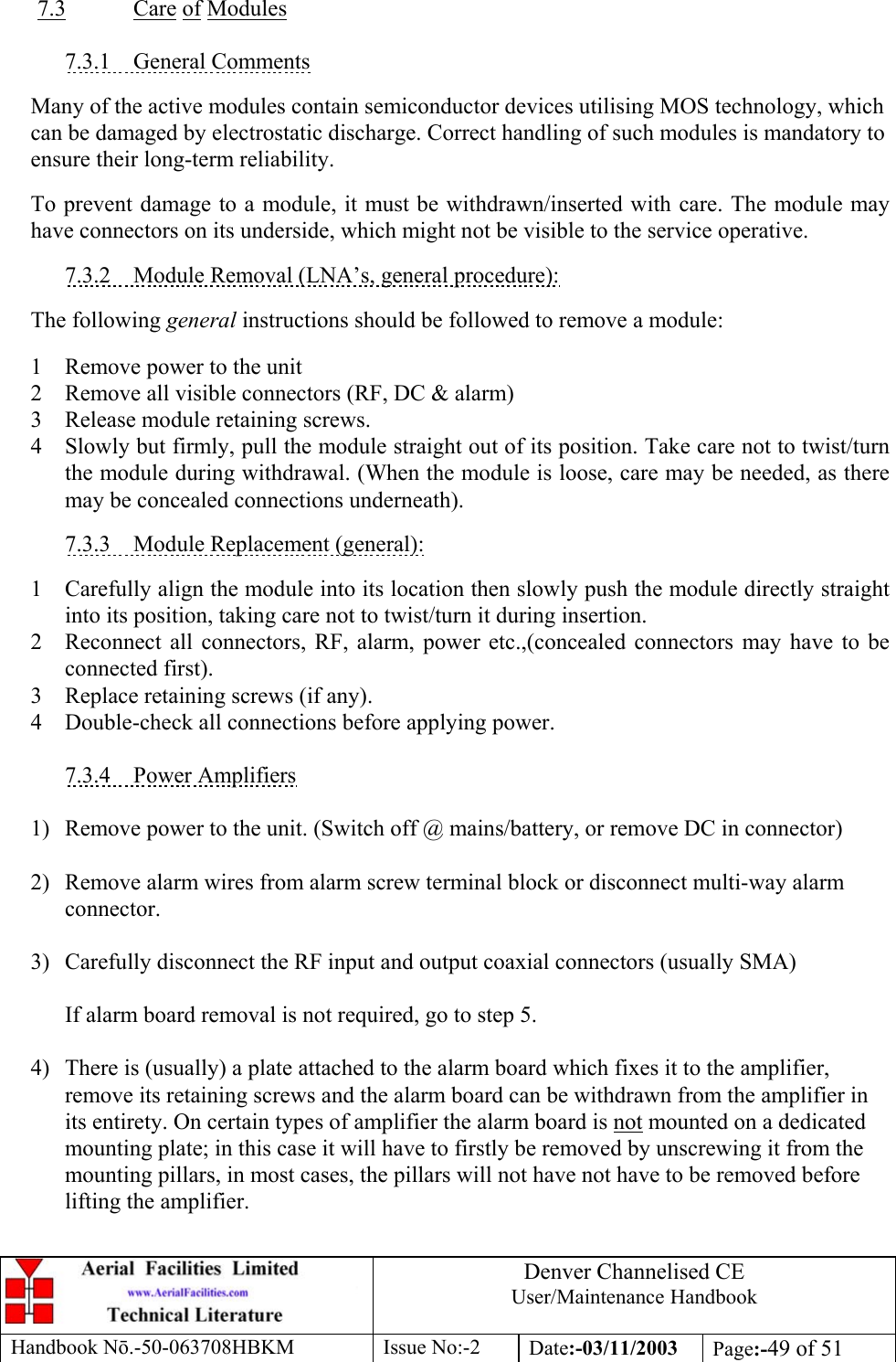 Denver Channelised CEUser/Maintenance HandbookHandbook Nō.-50-063708HBKM Issue No:-2 Date:-03/11/2003 Page:-49 of 517.3 Care of Modules7.3.1    General CommentsMany of the active modules contain semiconductor devices utilising MOS technology, whichcan be damaged by electrostatic discharge. Correct handling of such modules is mandatory toensure their long-term reliability.To prevent damage to a module, it must be withdrawn/inserted with care. The module mayhave connectors on its underside, which might not be visible to the service operative.7.3.2    Module Removal (LNA’s, general procedure):The following general instructions should be followed to remove a module:1 Remove power to the unit2 Remove all visible connectors (RF, DC &amp; alarm)3 Release module retaining screws.4 Slowly but firmly, pull the module straight out of its position. Take care not to twist/turnthe module during withdrawal. (When the module is loose, care may be needed, as theremay be concealed connections underneath).7.3.3    Module Replacement (general):1 Carefully align the module into its location then slowly push the module directly straightinto its position, taking care not to twist/turn it during insertion.2 Reconnect all connectors, RF, alarm, power etc.,(concealed connectors may have to beconnected first).3 Replace retaining screws (if any).4 Double-check all connections before applying power.7.3.4    Power Amplifiers1) Remove power to the unit. (Switch off @ mains/battery, or remove DC in connector)2) Remove alarm wires from alarm screw terminal block or disconnect multi-way alarmconnector.3) Carefully disconnect the RF input and output coaxial connectors (usually SMA)If alarm board removal is not required, go to step 5.4) There is (usually) a plate attached to the alarm board which fixes it to the amplifier,remove its retaining screws and the alarm board can be withdrawn from the amplifier inits entirety. On certain types of amplifier the alarm board is not mounted on a dedicatedmounting plate; in this case it will have to firstly be removed by unscrewing it from themounting pillars, in most cases, the pillars will not have not have to be removed beforelifting the amplifier.