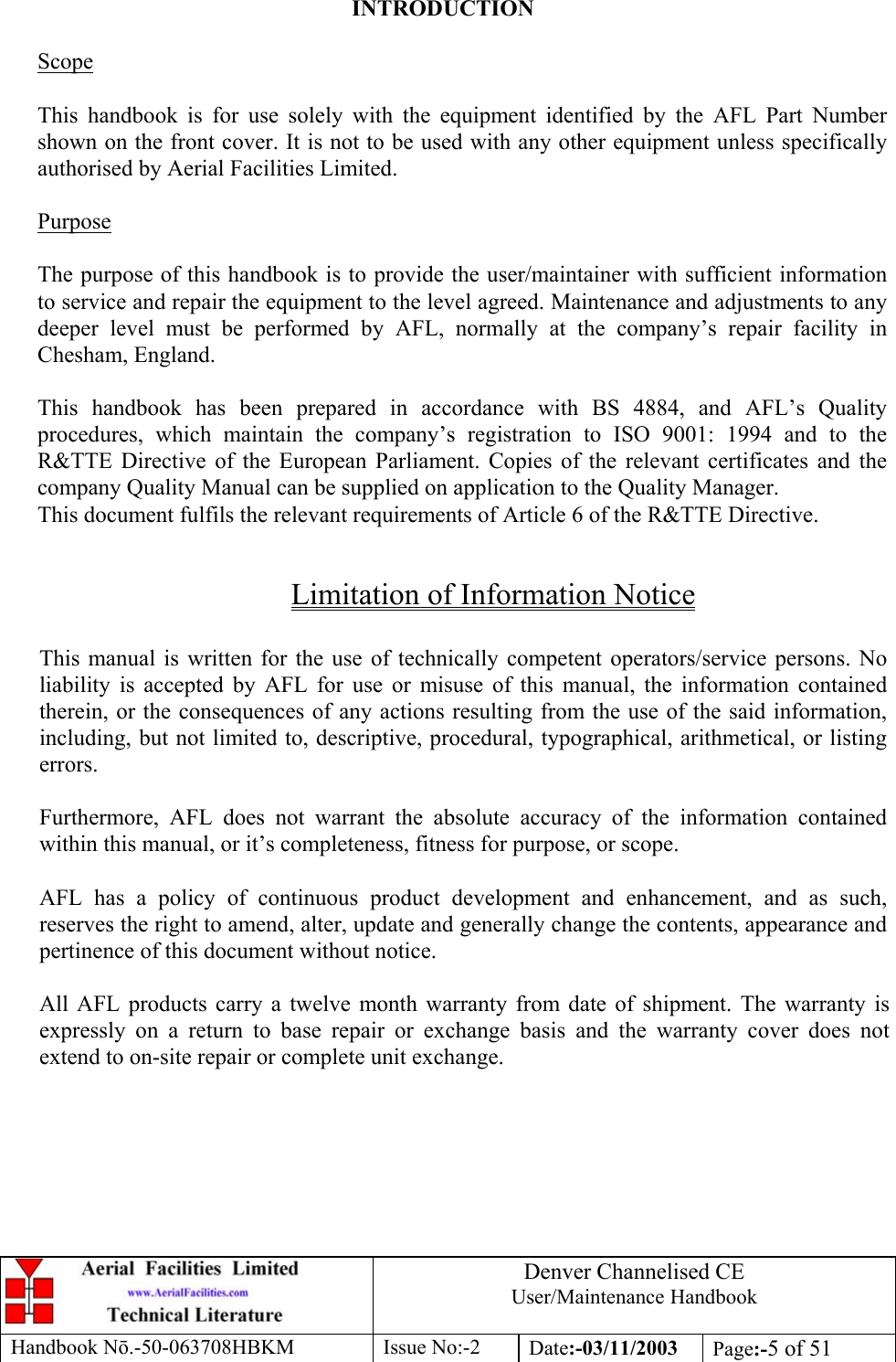 Denver Channelised CEUser/Maintenance HandbookHandbook Nō.-50-063708HBKM Issue No:-2 Date:-03/11/2003 Page:-5 of 51INTRODUCTIONScopeThis handbook is for use solely with the equipment identified by the AFL Part Numbershown on the front cover. It is not to be used with any other equipment unless specificallyauthorised by Aerial Facilities Limited.PurposeThe purpose of this handbook is to provide the user/maintainer with sufficient informationto service and repair the equipment to the level agreed. Maintenance and adjustments to anydeeper level must be performed by AFL, normally at the company’s repair facility inChesham, England.This handbook has been prepared in accordance with BS 4884, and AFL’s Qualityprocedures, which maintain the company’s registration to ISO 9001: 1994 and to theR&amp;TTE Directive of the European Parliament. Copies of the relevant certificates and thecompany Quality Manual can be supplied on application to the Quality Manager.This document fulfils the relevant requirements of Article 6 of the R&amp;TTE Directive.Limitation of Information NoticeThis manual is written for the use of technically competent operators/service persons. Noliability is accepted by AFL for use or misuse of this manual, the information containedtherein, or the consequences of any actions resulting from the use of the said information,including, but not limited to, descriptive, procedural, typographical, arithmetical, or listingerrors.Furthermore, AFL does not warrant the absolute accuracy of the information containedwithin this manual, or it’s completeness, fitness for purpose, or scope.AFL has a policy of continuous product development and enhancement, and as such,reserves the right to amend, alter, update and generally change the contents, appearance andpertinence of this document without notice.All AFL products carry a twelve month warranty from date of shipment. The warranty isexpressly on a return to base repair or exchange basis and the warranty cover does notextend to on-site repair or complete unit exchange.