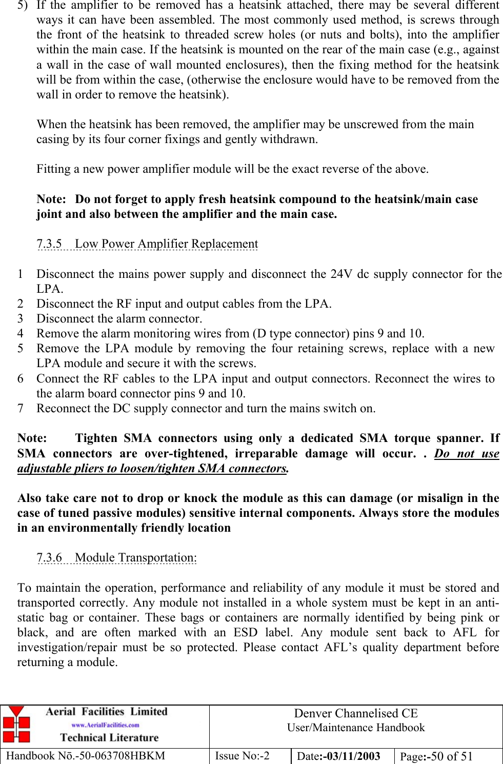 Denver Channelised CEUser/Maintenance HandbookHandbook Nō.-50-063708HBKM Issue No:-2 Date:-03/11/2003 Page:-50 of 515) If the amplifier to be removed has a heatsink attached, there may be several differentways it can have been assembled. The most commonly used method, is screws throughthe front of the heatsink to threaded screw holes (or nuts and bolts), into the amplifierwithin the main case. If the heatsink is mounted on the rear of the main case (e.g., againsta wall in the case of wall mounted enclosures), then the fixing method for the heatsinkwill be from within the case, (otherwise the enclosure would have to be removed from thewall in order to remove the heatsink).When the heatsink has been removed, the amplifier may be unscrewed from the maincasing by its four corner fixings and gently withdrawn.Fitting a new power amplifier module will be the exact reverse of the above.Note: Do not forget to apply fresh heatsink compound to the heatsink/main casejoint and also between the amplifier and the main case.7.3.5    Low Power Amplifier Replacement1 Disconnect the mains power supply and disconnect the 24V dc supply connector for theLPA.2 Disconnect the RF input and output cables from the LPA.3 Disconnect the alarm connector.4 Remove the alarm monitoring wires from (D type connector) pins 9 and 10.5 Remove the LPA module by removing the four retaining screws, replace with a newLPA module and secure it with the screws.6 Connect the RF cables to the LPA input and output connectors. Reconnect the wires tothe alarm board connector pins 9 and 10.7 Reconnect the DC supply connector and turn the mains switch on.Note: Tighten SMA connectors using only a dedicated SMA torque spanner. IfSMA connectors are over-tightened, irreparable damage will occur. . Do not useadjustable pliers to loosen/tighten SMA connectors.Also take care not to drop or knock the module as this can damage (or misalign in thecase of tuned passive modules) sensitive internal components. Always store the modulesin an environmentally friendly location7.3.6    Module Transportation:To maintain the operation, performance and reliability of any module it must be stored andtransported correctly. Any module not installed in a whole system must be kept in an anti-static bag or container. These bags or containers are normally identified by being pink orblack, and are often marked with an ESD label. Any module sent back to AFL forinvestigation/repair must be so protected. Please contact AFL’s quality department beforereturning a module.