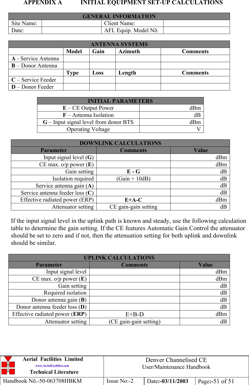 Denver Channelised CEUser/Maintenance HandbookHandbook Nō.-50-063708HBKM Issue No:-2 Date:-03/11/2003 Page:-51 of 51APPENDIX A INITIAL EQUIPMENT SET-UP CALCULATIONSGENERAL INFORMATIONSite Name: Client Name:Date: AFL Equip. Model Nō.ANTENNA SYSTEMSModel Gain Azimuth CommentsA - Service AntennaB – Donor AntennaType Loss Length CommentsC – Service FeederD – Donor FeederINITIAL PARAMETERSE – CE Output Power dBmF – Antenna Isolation dBG – Input signal level from donor BTS dBmOperating Voltage VDOWNLINK CALCULATIONSParameter Comments ValueInput signal level (G)dBmCE max. o/p power (E)dBmGain setting E - G dBIsolation required (Gain + 10dB) dBService antenna gain (A)dBService antenna feeder loss (C)dBEffective radiated power (ERP) E+A-C dBmAttenuator setting CE gain-gain setting dBIf the input signal level in the uplink path is known and steady, use the following calculationtable to determine the gain setting. If the CE features Automatic Gain Control the attenuatorshould be set to zero and if not, then the attenuation setting for both uplink and downlinkshould be similar.UPLINK CALCULATIONSParameter Comments ValueInput signal level dBmCE max. o/p power (E)dBmGain setting dBRequired isolation dBDonor antenna gain (B)dBDonor antenna feeder loss (D)dBEffective radiated power (ERP)E+B-D dBmAttenuator setting (CE gain-gain setting) dB