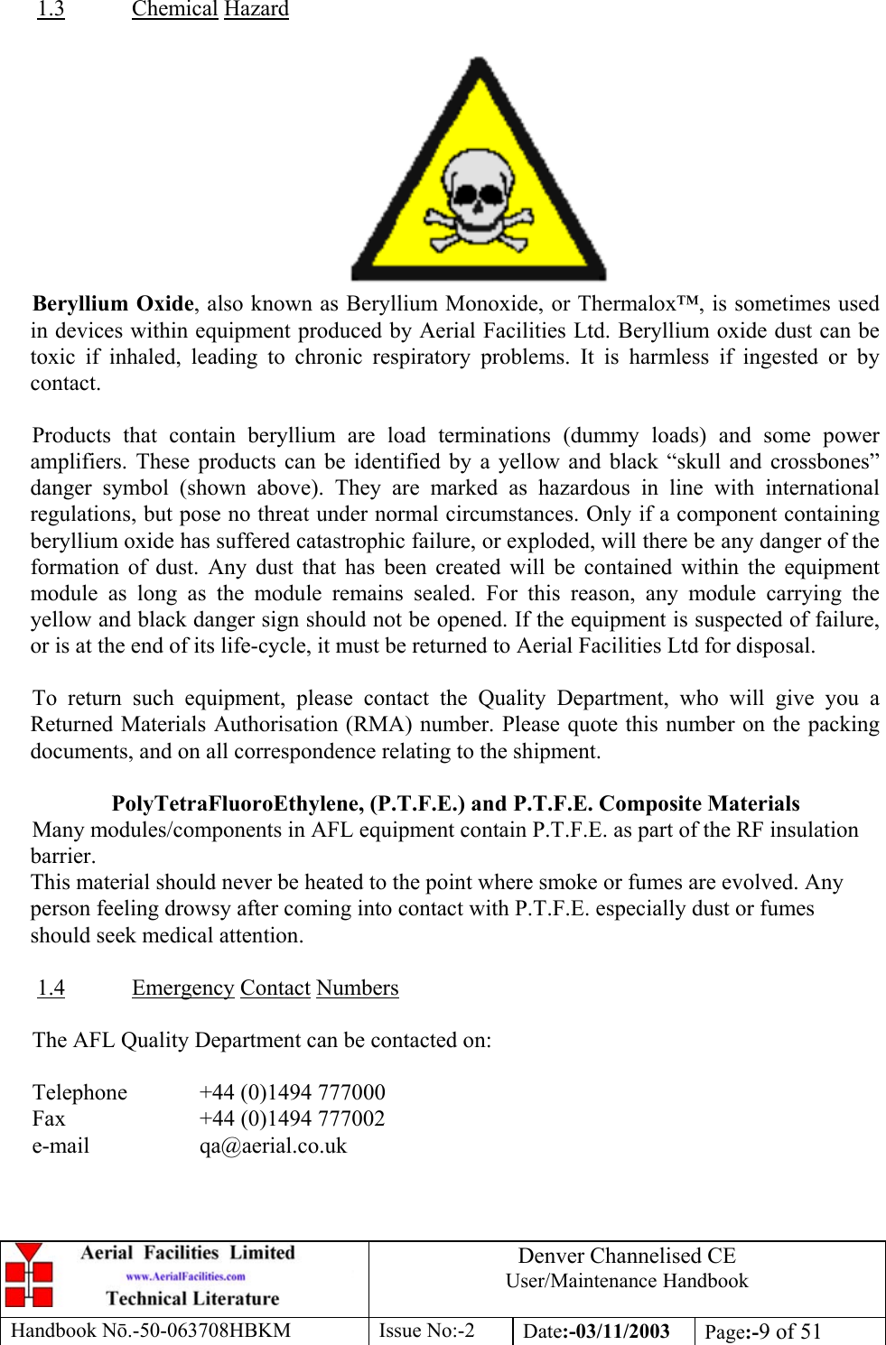 Denver Channelised CEUser/Maintenance HandbookHandbook Nō.-50-063708HBKM Issue No:-2 Date:-03/11/2003 Page:-9 of 511.3 Chemical HazardBeryllium Oxide, also known as Beryllium Monoxide, or Thermalox™, is sometimes usedin devices within equipment produced by Aerial Facilities Ltd. Beryllium oxide dust can betoxic if inhaled, leading to chronic respiratory problems. It is harmless if ingested or bycontact.Products that contain beryllium are load terminations (dummy loads) and some poweramplifiers. These products can be identified by a yellow and black “skull and crossbones”danger symbol (shown above). They are marked as hazardous in line with internationalregulations, but pose no threat under normal circumstances. Only if a component containingberyllium oxide has suffered catastrophic failure, or exploded, will there be any danger of theformation of dust. Any dust that has been created will be contained within the equipmentmodule as long as the module remains sealed. For this reason, any module carrying theyellow and black danger sign should not be opened. If the equipment is suspected of failure,or is at the end of its life-cycle, it must be returned to Aerial Facilities Ltd for disposal.To return such equipment, please contact the Quality Department, who will give you aReturned Materials Authorisation (RMA) number. Please quote this number on the packingdocuments, and on all correspondence relating to the shipment.PolyTetraFluoroEthylene, (P.T.F.E.) and P.T.F.E. Composite MaterialsMany modules/components in AFL equipment contain P.T.F.E. as part of the RF insulationbarrier.This material should never be heated to the point where smoke or fumes are evolved. Anyperson feeling drowsy after coming into contact with P.T.F.E. especially dust or fumesshould seek medical attention.1.4 Emergency Contact NumbersThe AFL Quality Department can be contacted on:Telephone  +44 (0)1494 777000Fax +44 (0)1494 777002e-mail qa@aerial.co.uk