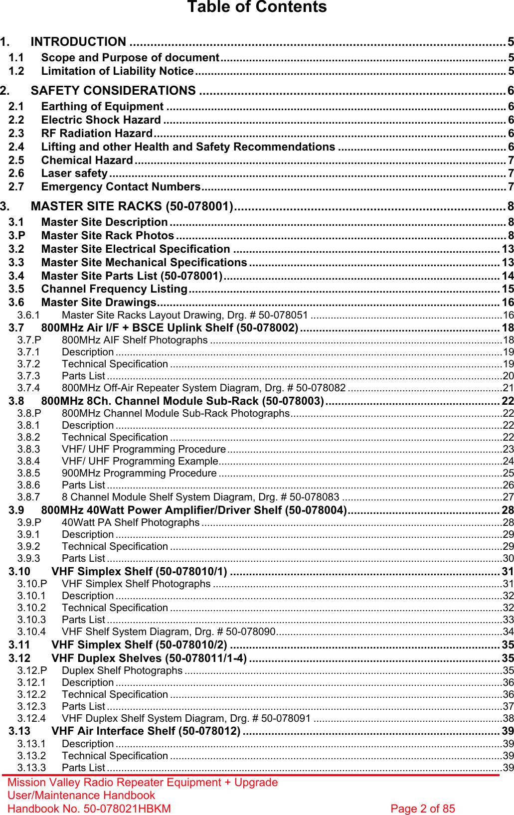 Mission Valley Radio Repeater Equipment + Upgrade User/Maintenance Handbook Handbook No. 50-078021HBKM  Page 2 of 85   Table of Contents  1. INTRODUCTION ............................................................................................................5 1.1 Scope and Purpose of document.......................................................................................... 5 1.2 Limitation of Liability Notice.................................................................................................. 5 2. SAFETY CONSIDERATIONS ........................................................................................6 2.1 Earthing of Equipment ........................................................................................................... 6 2.2 Electric Shock Hazard ............................................................................................................ 6 2.3 RF Radiation Hazard............................................................................................................... 6 2.4 Lifting and other Health and Safety Recommendations ..................................................... 6 2.5 Chemical Hazard ..................................................................................................................... 7 2.6 Laser safety............................................................................................................................. 7 2.7 Emergency Contact Numbers................................................................................................ 7 3. MASTER SITE RACKS (50-078001)..............................................................................8 3.1 Master Site Description .......................................................................................................... 8 3.P Master Site Rack Photos ........................................................................................................8 3.2 Master Site Electrical Specification .................................................................................... 13 3.3 Master Site Mechanical Specifications ............................................................................... 13 3.4 Master Site Parts List (50-078001)....................................................................................... 14 3.5 Channel Frequency Listing.................................................................................................. 15 3.6 Master Site Drawings............................................................................................................16 3.6.1 Master Site Racks Layout Drawing, Drg. # 50-078051 ...................................................................16 3.7 800MHz Air I/F + BSCE Uplink Shelf (50-078002) ............................................................... 18 3.7.P 800MHz AIF Shelf Photographs ......................................................................................................18 3.7.1 Description .......................................................................................................................................19 3.7.2 Technical Specification ....................................................................................................................19 3.7.3 Parts List ..........................................................................................................................................20 3.7.4 800MHz Off-Air Repeater System Diagram, Drg. # 50-078082 ......................................................21 3.8 800MHz 8Ch. Channel Module Sub-Rack (50-078003)....................................................... 22 3.8.P 800MHz Channel Module Sub-Rack Photographs..........................................................................22 3.8.1 Description .......................................................................................................................................22 3.8.2 Technical Specification ....................................................................................................................22 3.8.3 VHF/ UHF Programming Procedure ................................................................................................23 3.8.4 VHF/ UHF Programming Example...................................................................................................24 3.8.5 900MHz Programming Procedure ...................................................................................................25 3.8.6 Parts List ..........................................................................................................................................26 3.8.7 8 Channel Module Shelf System Diagram, Drg. # 50-078083 ........................................................27 3.9 800MHz 40Watt Power Amplifier/Driver Shelf (50-078004)................................................ 28 3.9.P 40Watt PA Shelf Photographs .........................................................................................................28 3.9.1 Description .......................................................................................................................................29 3.9.2 Technical Specification ....................................................................................................................29 3.9.3 Parts List ..........................................................................................................................................30 3.10 VHF Simplex Shelf (50-078010/1) .....................................................................................31 3.10.P VHF Simplex Shelf Photographs .....................................................................................................31 3.10.1 Description .......................................................................................................................................32 3.10.2 Technical Specification ....................................................................................................................32 3.10.3 Parts List ..........................................................................................................................................33 3.10.4 VHF Shelf System Diagram, Drg. # 50-078090...............................................................................34 3.11 VHF Simplex Shelf (50-078010/2) .....................................................................................35 3.12 VHF Duplex Shelves (50-078011/1-4) ............................................................................... 35 3.12.P Duplex Shelf Photographs ...............................................................................................................35 3.12.1 Description .......................................................................................................................................36 3.12.2 Technical Specification ....................................................................................................................36 3.12.3 Parts List ..........................................................................................................................................37 3.12.4 VHF Duplex Shelf System Diagram, Drg. # 50-078091 ..................................................................38 3.13 VHF Air Interface Shelf (50-078012) ................................................................................. 39 3.13.1 Description .......................................................................................................................................39 3.13.2 Technical Specification ....................................................................................................................39 3.13.3 Parts List ..........................................................................................................................................39 