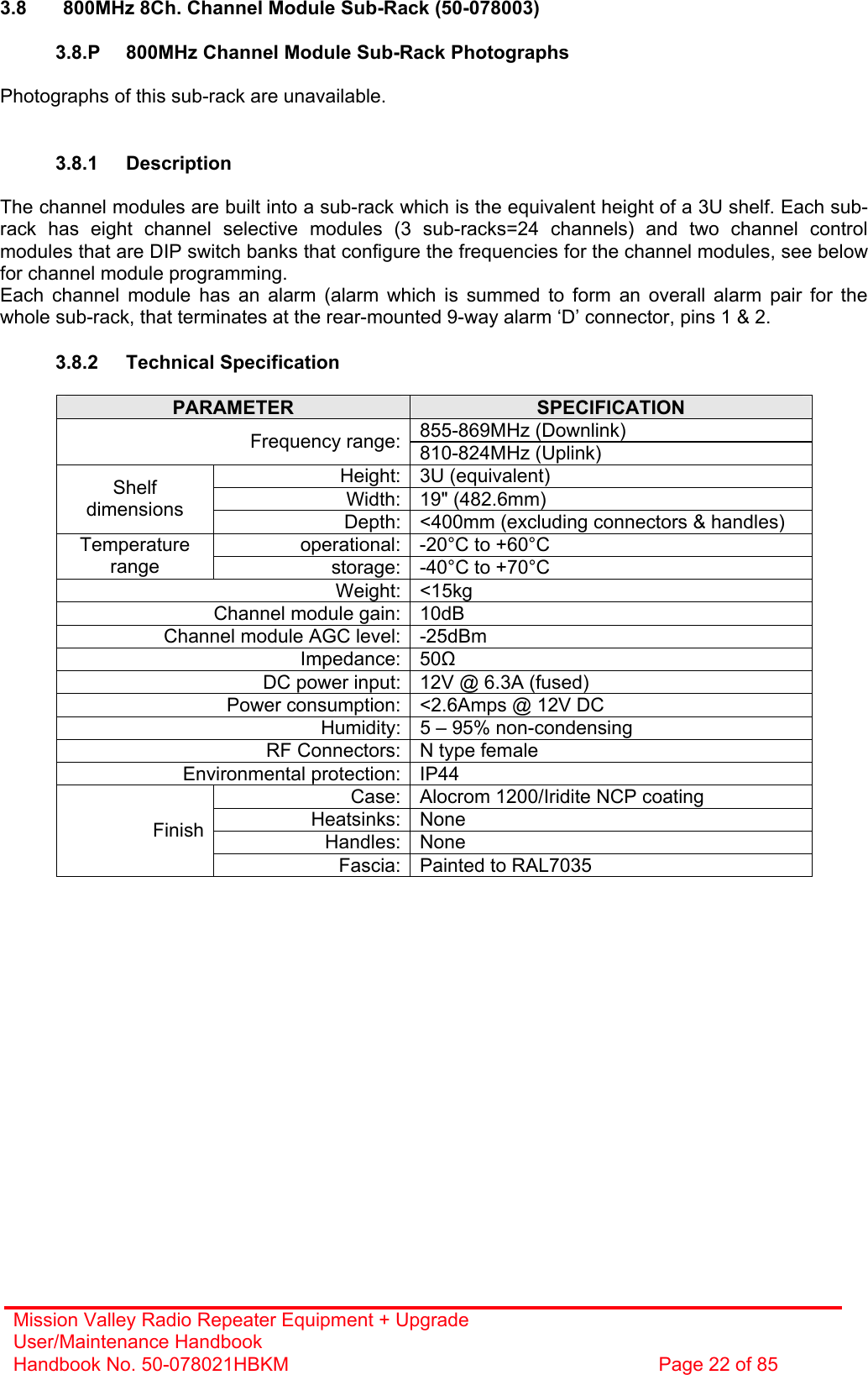 Mission Valley Radio Repeater Equipment + Upgrade User/Maintenance Handbook Handbook No. 50-078021HBKM  Page 22 of 85   3.8  800MHz 8Ch. Channel Module Sub-Rack (50-078003)  3.8.P  800MHz Channel Module Sub-Rack Photographs  Photographs of this sub-rack are unavailable.   3.8.1 Description  The channel modules are built into a sub-rack which is the equivalent height of a 3U shelf. Each sub-rack has eight channel selective modules (3 sub-racks=24 channels) and two channel control modules that are DIP switch banks that configure the frequencies for the channel modules, see below for channel module programming. Each channel module has an alarm (alarm which is summed to form an overall alarm pair for the whole sub-rack, that terminates at the rear-mounted 9-way alarm ‘D’ connector, pins 1 &amp; 2.  3.8.2 Technical Specification  PARAMETER  SPECIFICATION 855-869MHz (Downlink) Frequency range: 810-824MHz (Uplink) Height: 3U (equivalent) Width: 19&quot; (482.6mm) Shelf dimensions  Depth: &lt;400mm (excluding connectors &amp; handles) operational: -20°C to +60°C Temperature range  storage: -40°C to +70°C Weight: &lt;15kg Channel module gain: 10dB Channel module AGC level: -25dBm Impedance: 50 DC power input: 12V @ 6.3A (fused) Power consumption: &lt;2.6Amps @ 12V DC Humidity: 5 – 95% non-condensing RF Connectors: N type female Environmental protection: IP44 Case: Alocrom 1200/Iridite NCP coating Heatsinks: None Handles: None Finish Fascia: Painted to RAL7035  