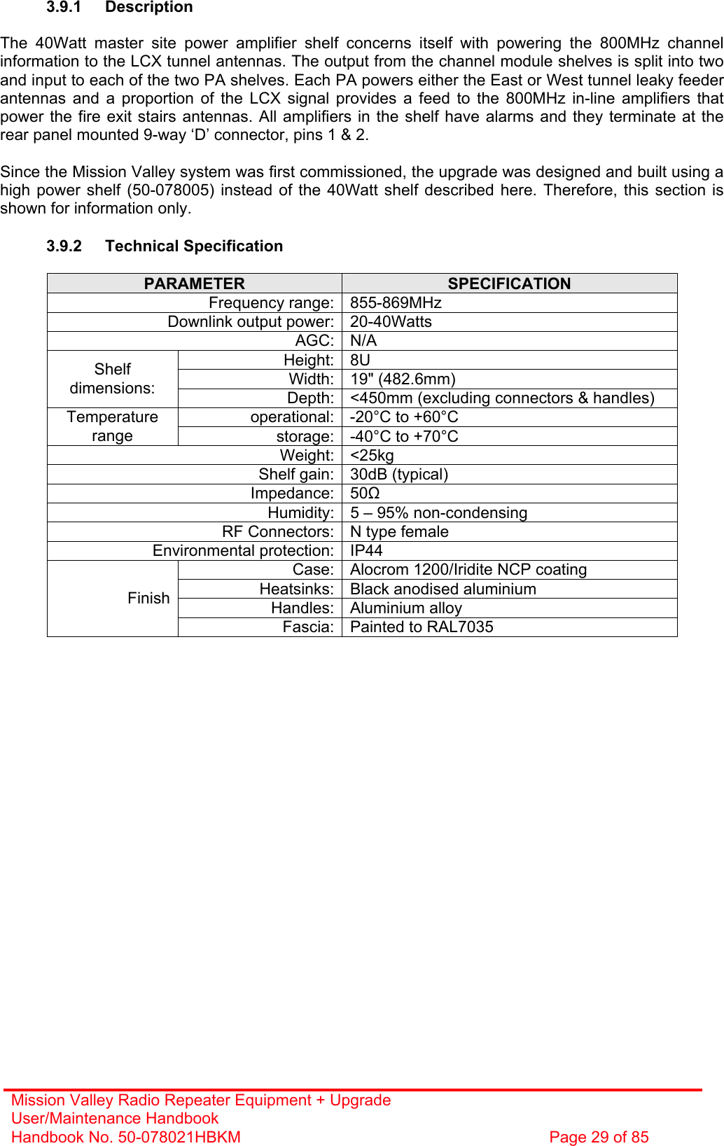 Mission Valley Radio Repeater Equipment + Upgrade User/Maintenance Handbook Handbook No. 50-078021HBKM  Page 29 of 85   3.9.1 Description  The 40Watt master site power amplifier shelf concerns itself with powering the 800MHz channel information to the LCX tunnel antennas. The output from the channel module shelves is split into two and input to each of the two PA shelves. Each PA powers either the East or West tunnel leaky feeder antennas and a proportion of the LCX signal provides a feed to the 800MHz in-line amplifiers that power the fire exit stairs antennas. All amplifiers in the shelf have alarms and they terminate at the rear panel mounted 9-way ‘D’ connector, pins 1 &amp; 2.  Since the Mission Valley system was first commissioned, the upgrade was designed and built using a high power shelf (50-078005) instead of the 40Watt shelf described here. Therefore, this section is shown for information only.  3.9.2 Technical Specification  PARAMETER  SPECIFICATION Frequency range: 855-869MHz Downlink output power: 20-40Watts AGC: N/A Height: 8U Width: 19&quot; (482.6mm) Shelf dimensions:  Depth: &lt;450mm (excluding connectors &amp; handles) operational: -20°C to +60°C Temperature range  storage: -40°C to +70°C Weight: &lt;25kg Shelf gain: 30dB (typical) Impedance: 50 Humidity: 5 – 95% non-condensing RF Connectors: N type female Environmental protection: IP44 Case: Alocrom 1200/Iridite NCP coating Heatsinks: Black anodised aluminium Handles: Aluminium alloy Finish Fascia: Painted to RAL7035  