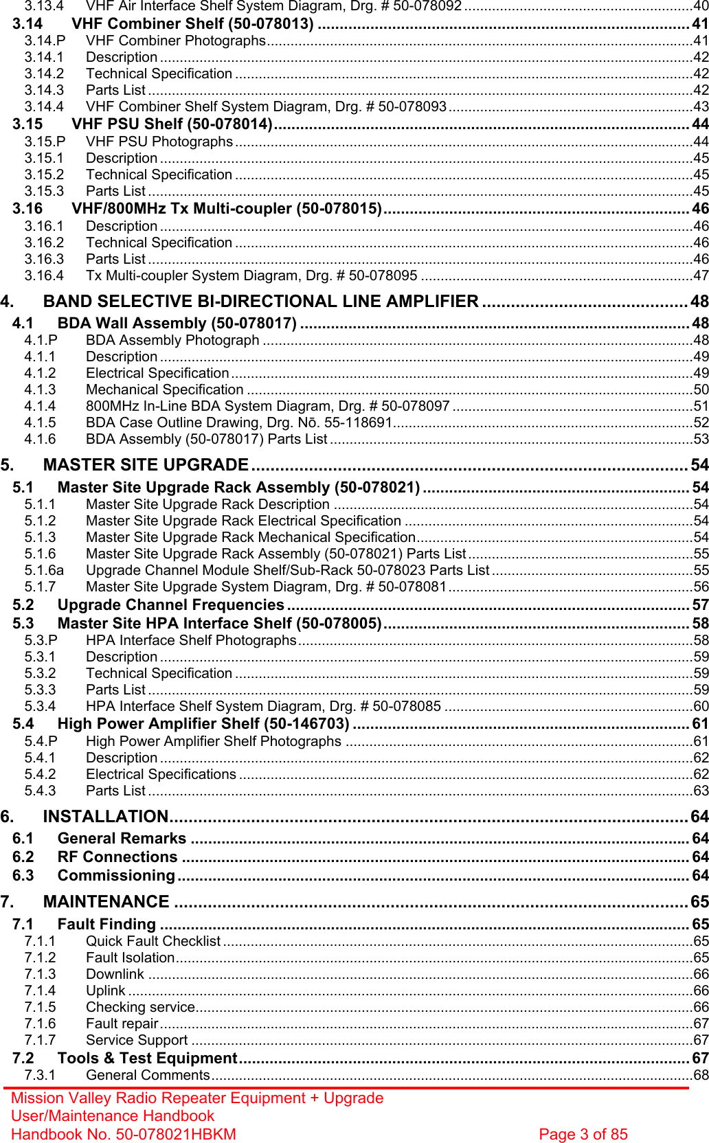 Mission Valley Radio Repeater Equipment + Upgrade User/Maintenance Handbook Handbook No. 50-078021HBKM  Page 3 of 85  3.13.4 VHF Air Interface Shelf System Diagram, Drg. # 50-078092 ..........................................................40 3.14 VHF Combiner Shelf (50-078013) .....................................................................................41 3.14.P VHF Combiner Photographs............................................................................................................41 3.14.1 Description .......................................................................................................................................42 3.14.2 Technical Specification ....................................................................................................................42 3.14.3 Parts List ..........................................................................................................................................42 3.14.4 VHF Combiner Shelf System Diagram, Drg. # 50-078093..............................................................43 3.15 VHF PSU Shelf (50-078014)...............................................................................................44 3.15.P VHF PSU Photographs....................................................................................................................44 3.15.1 Description .......................................................................................................................................45 3.15.2 Technical Specification ....................................................................................................................45 3.15.3 Parts List ..........................................................................................................................................45 3.16 VHF/800MHz Tx Multi-coupler (50-078015)...................................................................... 46 3.16.1 Description .......................................................................................................................................46 3.16.2 Technical Specification ....................................................................................................................46 3.16.3 Parts List ..........................................................................................................................................46 3.16.4 Tx Multi-coupler System Diagram, Drg. # 50-078095 .....................................................................47 4. BAND SELECTIVE BI-DIRECTIONAL LINE AMPLIFIER ........................................... 48 4.1 BDA Wall Assembly (50-078017) ......................................................................................... 48 4.1.P BDA Assembly Photograph .............................................................................................................48 4.1.1 Description .......................................................................................................................................49 4.1.2 Electrical Specification .....................................................................................................................49 4.1.3 Mechanical Specification .................................................................................................................50 4.1.4 800MHz In-Line BDA System Diagram, Drg. # 50-078097 .............................................................51 4.1.5 BDA Case Outline Drawing, Drg. N. 55-118691............................................................................52 4.1.6 BDA Assembly (50-078017) Parts List ............................................................................................53 5. MASTER SITE UPGRADE........................................................................................... 54 5.1 Master Site Upgrade Rack Assembly (50-078021) ............................................................. 54 5.1.1 Master Site Upgrade Rack Description ...........................................................................................54 5.1.2 Master Site Upgrade Rack Electrical Specification .........................................................................54 5.1.3 Master Site Upgrade Rack Mechanical Specification......................................................................54 5.1.6 Master Site Upgrade Rack Assembly (50-078021) Parts List .........................................................55 5.1.6a Upgrade Channel Module Shelf/Sub-Rack 50-078023 Parts List ...................................................55 5.1.7 Master Site Upgrade System Diagram, Drg. # 50-078081..............................................................56 5.2 Upgrade Channel Frequencies ............................................................................................57 5.3 Master Site HPA Interface Shelf (50-078005)...................................................................... 58 5.3.P HPA Interface Shelf Photographs....................................................................................................58 5.3.1 Description .......................................................................................................................................59 5.3.2 Technical Specification ....................................................................................................................59 5.3.3 Parts List ..........................................................................................................................................59 5.3.4 HPA Interface Shelf System Diagram, Drg. # 50-078085 ...............................................................60 5.4 High Power Amplifier Shelf (50-146703) ............................................................................. 61 5.4.P High Power Amplifier Shelf Photographs ........................................................................................61 5.4.1 Description .......................................................................................................................................62 5.4.2 Electrical Specifications ...................................................................................................................62 5.4.3 Parts List ..........................................................................................................................................63 6. INSTALLATION............................................................................................................64 6.1 General Remarks .................................................................................................................. 64 6.2 RF Connections .................................................................................................................... 64 6.3 Commissioning ..................................................................................................................... 64 7. MAINTENANCE ...........................................................................................................65 7.1 Fault Finding ......................................................................................................................... 65 7.1.1 Quick Fault Checklist .......................................................................................................................65 7.1.2 Fault Isolation...................................................................................................................................65 7.1.3 Downlink ..........................................................................................................................................66 7.1.4 Uplink ...............................................................................................................................................66 7.1.5 Checking service..............................................................................................................................66 7.1.6 Fault repair.......................................................................................................................................67 7.1.7 Service Support ...............................................................................................................................67 7.2 Tools &amp; Test Equipment....................................................................................................... 67 7.3.1 General Comments..........................................................................................................................68 