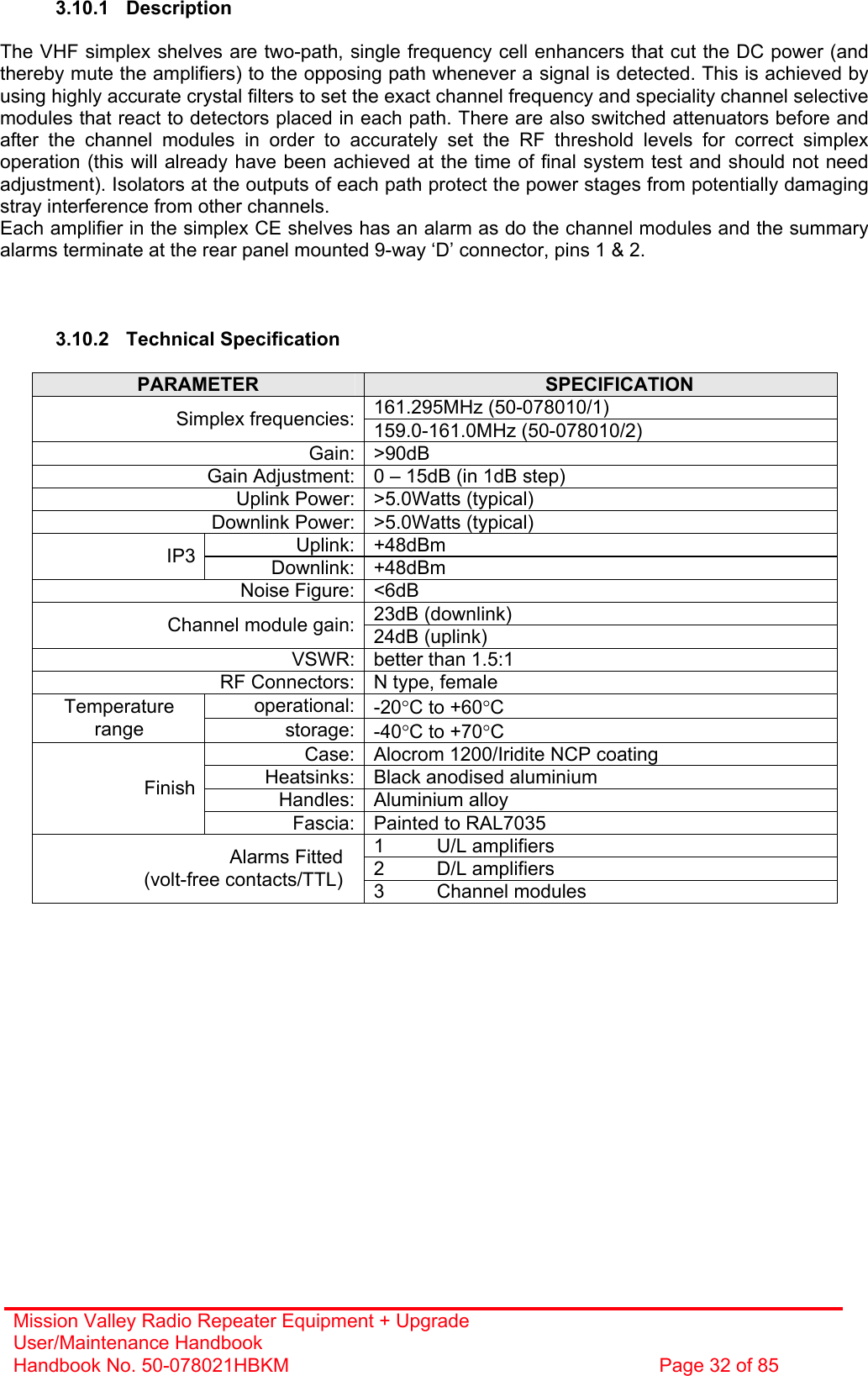 Mission Valley Radio Repeater Equipment + Upgrade User/Maintenance Handbook Handbook No. 50-078021HBKM  Page 32 of 85   3.10.1 Description  The VHF simplex shelves are two-path, single frequency cell enhancers that cut the DC power (and thereby mute the amplifiers) to the opposing path whenever a signal is detected. This is achieved by using highly accurate crystal filters to set the exact channel frequency and speciality channel selective modules that react to detectors placed in each path. There are also switched attenuators before and after the channel modules in order to accurately set the RF threshold levels for correct simplex operation (this will already have been achieved at the time of final system test and should not need adjustment). Isolators at the outputs of each path protect the power stages from potentially damaging stray interference from other channels. Each amplifier in the simplex CE shelves has an alarm as do the channel modules and the summary alarms terminate at the rear panel mounted 9-way ‘D’ connector, pins 1 &amp; 2.    3.10.2 Technical Specification  PARAMETER  SPECIFICATION 161.295MHz (50-078010/1) Simplex frequencies: 159.0-161.0MHz (50-078010/2) Gain: &gt;90dB Gain Adjustment: 0 – 15dB (in 1dB step) Uplink Power: &gt;5.0Watts (typical) Downlink Power: &gt;5.0Watts (typical) Uplink: +48dBm IP3  Downlink: +48dBm Noise Figure: &lt;6dB 23dB (downlink) Channel module gain: 24dB (uplink) VSWR: better than 1.5:1 RF Connectors: N type, female operational: -20°C to +60°C Temperature range  storage: -40°C to +70°C Case: Alocrom 1200/Iridite NCP coating Heatsinks: Black anodised aluminium Handles: Aluminium alloy Finish Fascia: Painted to RAL7035 1 U/L amplifiers 2 D/L amplifiers Alarms Fitted (volt-free contacts/TTL)  3 Channel modules  