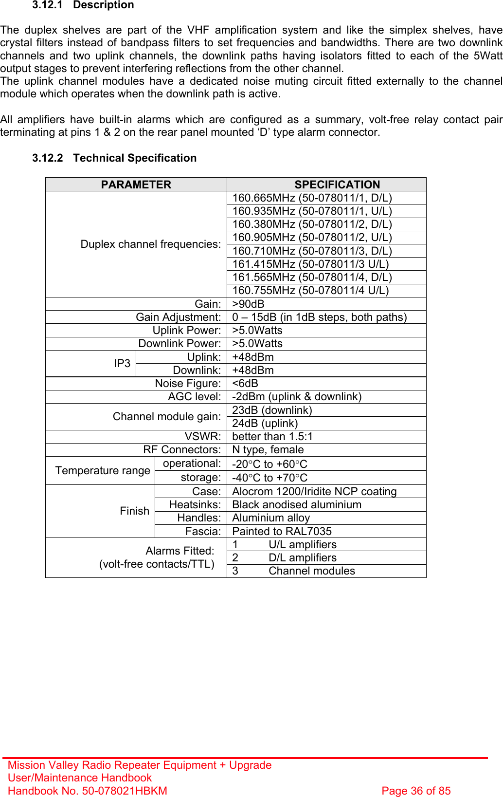 Mission Valley Radio Repeater Equipment + Upgrade User/Maintenance Handbook Handbook No. 50-078021HBKM  Page 36 of 85   3.12.1 Description  The duplex shelves are part of the VHF amplification system and like the simplex shelves, have crystal filters instead of bandpass filters to set frequencies and bandwidths. There are two downlink channels and two uplink channels, the downlink paths having isolators fitted to each of the 5Watt output stages to prevent interfering reflections from the other channel. The uplink channel modules have a dedicated noise muting circuit fitted externally to the channel module which operates when the downlink path is active.  All amplifiers have built-in alarms which are configured as a summary, volt-free relay contact pair terminating at pins 1 &amp; 2 on the rear panel mounted ‘D’ type alarm connector.  3.12.2 Technical Specification  PARAMETER  SPECIFICATION 160.665MHz (50-078011/1, D/L) 160.935MHz (50-078011/1, U/L) 160.380MHz (50-078011/2, D/L) 160.905MHz (50-078011/2, U/L) 160.710MHz (50-078011/3, D/L) 161.415MHz (50-078011/3 U/L) 161.565MHz (50-078011/4, D/L) Duplex channel frequencies:160.755MHz (50-078011/4 U/L) Gain: &gt;90dB Gain Adjustment: 0 – 15dB (in 1dB steps, both paths) Uplink Power: &gt;5.0Watts Downlink Power: &gt;5.0Watts Uplink: +48dBm IP3  Downlink: +48dBm Noise Figure: &lt;6dB AGC level: -2dBm (uplink &amp; downlink) 23dB (downlink) Channel module gain: 24dB (uplink) VSWR: better than 1.5:1 RF Connectors: N type, female operational: -20°C to +60°C Temperature range  storage: -40°C to +70°C Case: Alocrom 1200/Iridite NCP coating Heatsinks: Black anodised aluminium Handles: Aluminium alloy Finish Fascia: Painted to RAL7035 1 U/L amplifiers 2 D/L amplifiers Alarms Fitted: (volt-free contacts/TTL)  3 Channel modules  