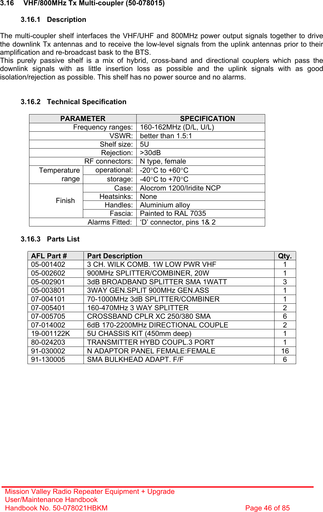 Mission Valley Radio Repeater Equipment + Upgrade User/Maintenance Handbook Handbook No. 50-078021HBKM  Page 46 of 85   3.16  VHF/800MHz Tx Multi-coupler (50-078015)  3.16.1 Description  The multi-coupler shelf interfaces the VHF/UHF and 800MHz power output signals together to drive the downlink Tx antennas and to receive the low-level signals from the uplink antennas prior to their amplification and re-broadcast bask to the BTS. This purely passive shelf is a mix of hybrid, cross-band and directional couplers which pass the downlink signals with as little insertion loss as possible and the uplink signals with as good isolation/rejection as possible. This shelf has no power source and no alarms.   3.16.2 Technical Specification  PARAMETER  SPECIFICATION Frequency ranges: 160-162MHz (D/L, U/L) VSWR: better than 1.5:1 Shelf size: 5U Rejection: &gt;30dB RF connectors: N type, female operational: -20°C to +60°C Temperature range storage: -40°C to +70°C Case: Alocrom 1200/Iridite NCP Heatsinks: None Handles: Aluminium alloy Finish Fascia: Painted to RAL 7035 Alarms Fitted:  ‘D’ connector, pins 1&amp; 2  3.16.3 Parts List  AFL Part #  Part Description  Qty.05-001402  3 CH. WILK COMB. 1W LOW PWR VHF  1 05-002602  900MHz SPLITTER/COMBINER, 20W  1 05-002901  3dB BROADBAND SPLITTER SMA 1WATT  3 05-003801  3WAY GEN.SPLIT 900MHz GEN.ASS  1 07-004101  70-1000MHz 3dB SPLITTER/COMBINER  1 07-005401  160-470MHz 3 WAY SPLITTER  2 07-005705  CROSSBAND CPLR XC 250/380 SMA  6 07-014002  6dB 170-2200MHz DIRECTIONAL COUPLE  2 19-001122K  5U CHASSIS KIT (450mm deep)  1 80-024203  TRANSMITTER HYBD COUPL.3 PORT  1 91-030002  N ADAPTOR PANEL FEMALE:FEMALE  16 91-130005  SMA BULKHEAD ADAPT. F/F  6  