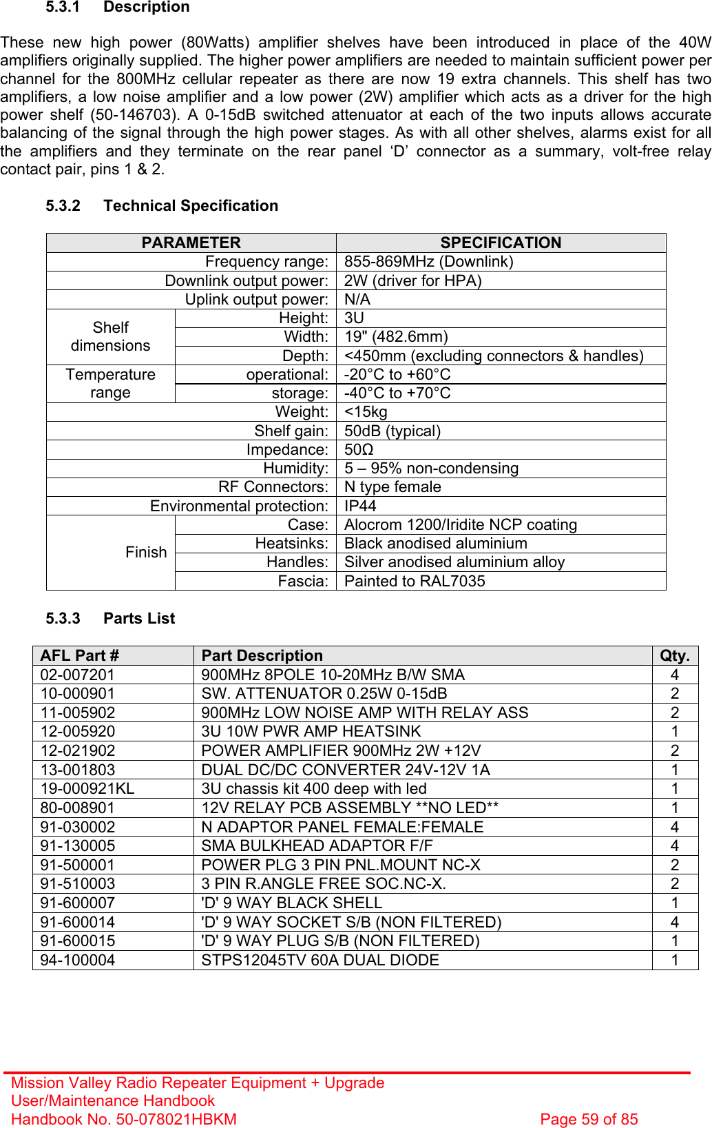 Mission Valley Radio Repeater Equipment + Upgrade User/Maintenance Handbook Handbook No. 50-078021HBKM  Page 59 of 85   5.3.1 Description  These new high power (80Watts) amplifier shelves have been introduced in place of the 40W amplifiers originally supplied. The higher power amplifiers are needed to maintain sufficient power per channel for the 800MHz cellular repeater as there are now 19 extra channels. This shelf has two amplifiers, a low noise amplifier and a low power (2W) amplifier which acts as a driver for the high power shelf (50-146703). A 0-15dB switched attenuator at each of the two inputs allows accurate balancing of the signal through the high power stages. As with all other shelves, alarms exist for all the amplifiers and they terminate on the rear panel ‘D’ connector as a summary, volt-free relay contact pair, pins 1 &amp; 2.  5.3.2 Technical Specification  PARAMETER  SPECIFICATION Frequency range: 855-869MHz (Downlink) Downlink output power: 2W (driver for HPA) Uplink output power: N/A Height: 3U Width: 19&quot; (482.6mm) Shelf dimensions  Depth: &lt;450mm (excluding connectors &amp; handles) operational: -20°C to +60°C Temperature range  storage: -40°C to +70°C Weight: &lt;15kg Shelf gain: 50dB (typical) Impedance: 50 Humidity: 5 – 95% non-condensing RF Connectors: N type female Environmental protection: IP44 Case: Alocrom 1200/Iridite NCP coating Heatsinks: Black anodised aluminium Handles: Silver anodised aluminium alloy Finish Fascia: Painted to RAL7035  5.3.3 Parts List  AFL Part #  Part Description  Qty.02-007201  900MHz 8POLE 10-20MHz B/W SMA  4 10-000901  SW. ATTENUATOR 0.25W 0-15dB  2 11-005902  900MHz LOW NOISE AMP WITH RELAY ASS  2 12-005920  3U 10W PWR AMP HEATSINK  1 12-021902  POWER AMPLIFIER 900MHz 2W +12V  2 13-001803  DUAL DC/DC CONVERTER 24V-12V 1A  1 19-000921KL  3U chassis kit 400 deep with led  1 80-008901  12V RELAY PCB ASSEMBLY **NO LED**  1 91-030002  N ADAPTOR PANEL FEMALE:FEMALE  4 91-130005  SMA BULKHEAD ADAPTOR F/F  4 91-500001  POWER PLG 3 PIN PNL.MOUNT NC-X  2 91-510003  3 PIN R.ANGLE FREE SOC.NC-X.  2 91-600007  &apos;D&apos; 9 WAY BLACK SHELL  1 91-600014  &apos;D&apos; 9 WAY SOCKET S/B (NON FILTERED)  4 91-600015  &apos;D&apos; 9 WAY PLUG S/B (NON FILTERED)  1 94-100004  STPS12045TV 60A DUAL DIODE  1 