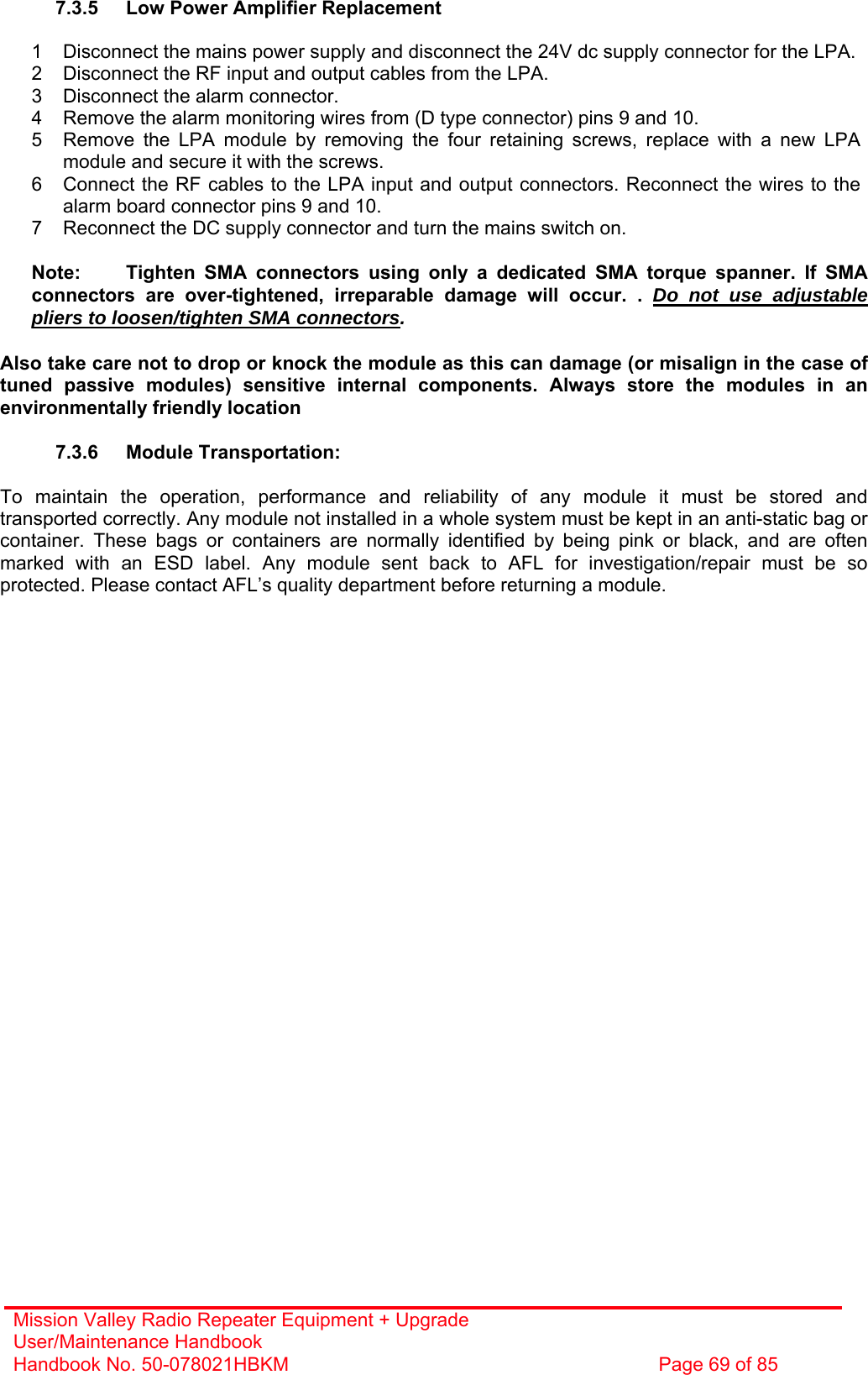 Mission Valley Radio Repeater Equipment + Upgrade User/Maintenance Handbook Handbook No. 50-078021HBKM  Page 69 of 85   7.3.5  Low Power Amplifier Replacement  1  Disconnect the mains power supply and disconnect the 24V dc supply connector for the LPA. 2  Disconnect the RF input and output cables from the LPA. 3  Disconnect the alarm connector. 4  Remove the alarm monitoring wires from (D type connector) pins 9 and 10. 5  Remove the LPA module by removing the four retaining screws, replace with a new LPA module and secure it with the screws. 6  Connect the RF cables to the LPA input and output connectors. Reconnect the wires to the alarm board connector pins 9 and 10. 7  Reconnect the DC supply connector and turn the mains switch on.  Note:  Tighten SMA connectors using only a dedicated SMA torque spanner. If SMA connectors are over-tightened, irreparable damage will occur. . Do not use adjustable pliers to loosen/tighten SMA connectors.  Also take care not to drop or knock the module as this can damage (or misalign in the case of tuned passive modules) sensitive internal components. Always store the modules in an environmentally friendly location  7.3.6 Module Transportation:  To maintain the operation, performance and reliability of any module it must be stored and transported correctly. Any module not installed in a whole system must be kept in an anti-static bag or container. These bags or containers are normally identified by being pink or black, and are often marked with an ESD label. Any module sent back to AFL for investigation/repair must be so protected. Please contact AFL’s quality department before returning a module.   