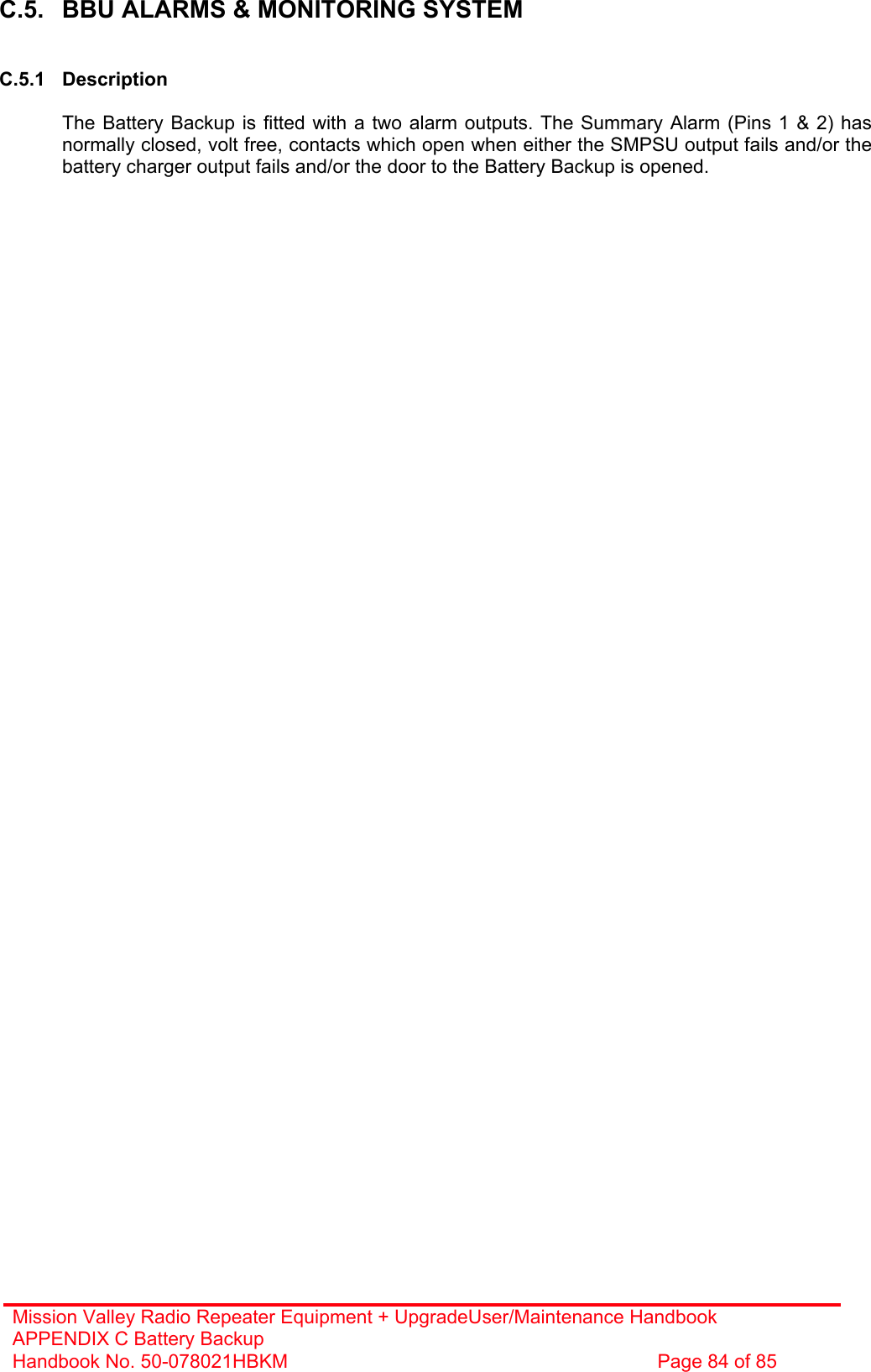 Mission Valley Radio Repeater Equipment + UpgradeUser/Maintenance Handbook APPENDIX C Battery Backup Handbook No. 50-078021HBKM  Page 84 of 85   C.5.  BBU ALARMS &amp; MONITORING SYSTEM   C.5.1 Description    The Battery Backup is fitted with a two alarm outputs. The Summary Alarm (Pins 1 &amp; 2) has normally closed, volt free, contacts which open when either the SMPSU output fails and/or the battery charger output fails and/or the door to the Battery Backup is opened.   