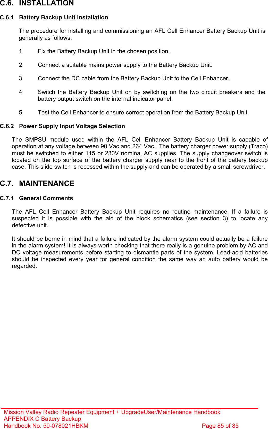 Mission Valley Radio Repeater Equipment + UpgradeUser/Maintenance Handbook APPENDIX C Battery Backup Handbook No. 50-078021HBKM  Page 85 of 85  C.6. INSTALLATION  C.6.1  Battery Backup Unit Installation  The procedure for installing and commissioning an AFL Cell Enhancer Battery Backup Unit is generally as follows:  1  Fix the Battery Backup Unit in the chosen position.  2  Connect a suitable mains power supply to the Battery Backup Unit.  3  Connect the DC cable from the Battery Backup Unit to the Cell Enhancer.  4  Switch the Battery Backup Unit on by switching on the two circuit breakers and the battery output switch on the internal indicator panel.  5  Test the Cell Enhancer to ensure correct operation from the Battery Backup Unit.  C.6.2  Power Supply Input Voltage Selection  The SMPSU module used within the AFL Cell Enhancer Battery Backup Unit is capable of operation at any voltage between 90 Vac and 264 Vac.  The battery charger power supply (Traco) must be switched to either 115 or 230V nominal AC supplies. The supply changeover switch is located on the top surface of the battery charger supply near to the front of the battery backup case. This slide switch is recessed within the supply and can be operated by a small screwdriver.  C.7. MAINTENANCE  C.7.1 General Comments  The AFL Cell Enhancer Battery Backup Unit requires no routine maintenance. If a failure is suspected it is possible with the aid of the block schematics (see section 3) to locate any defective unit.  It should be borne in mind that a failure indicated by the alarm system could actually be a failure in the alarm system! It is always worth checking that there really is a genuine problem by AC and DC voltage measurements before starting to dismantle parts of the system. Lead-acid batteries should be inspected every year for general condition the same way an auto battery would be regarded.    