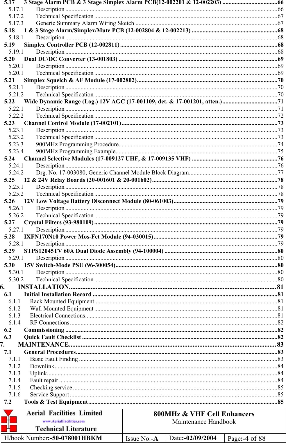 800MHz &amp; VHF Cell Enhancers Maintenance Handbook H/book Number:-50-078001HBKM Issue No:-A Date:-02/09/2004 Page:-4 of 88  5.17 3 Stage Alarm PCB &amp; 3 Stage Simplex Alarm PCB(12-002201 &amp; 12-002203) ....................................66 5.17.1 Description ...........................................................................................................................................66 5.17.2 Technical Specification ........................................................................................................................67 5.17.3 Generic Summary Alarm Wiring Sketch .............................................................................................67 5.18 1 &amp; 3 Stage Alarm/Simplex/Mute PCB (12-002804 &amp; 12-002213) ........................................................68 5.18.1 Description ...........................................................................................................................................68 5.19 Simplex Controller PCB (12-002811) .......................................................................................................68 5.19.1 Description ...........................................................................................................................................68 5.20 Dual DC/DC Converter (13-001803) ........................................................................................................69 5.20.1 Description ...........................................................................................................................................69 5.20.1 Technical Specification ........................................................................................................................69 5.21 Simplex Squelch &amp; AF Module (17-002802)............................................................................................70 5.21.1 Description ...........................................................................................................................................70 5.21.2 Technical Specification ........................................................................................................................70 5.22 Wide Dynamic Range (Log.) 12V AGC (17-001109, det. &amp; 17-001201, atten.)....................................71 5.22.1 Description ...........................................................................................................................................71 5.22.2 Technical Specification ........................................................................................................................72 5.23 Channel Control Module (17-002101)......................................................................................................73 5.23.1 Description ...........................................................................................................................................73 5.23.2 Technical Specification ........................................................................................................................73 5.23.3 900MHz Programming Procedure........................................................................................................74 5.23.4 900MHz Programming Example..........................................................................................................75 5.24 Channel Selective Modules (17-009127 UHF, &amp; 17-009135 VHF) ........................................................76 5.24.1 Description ...........................................................................................................................................76 5.24.2 Drg. N. 17-003080, Generic Channel Module Block Diagram..........................................................77 5.25 12 &amp; 24V Relay Boards (20-001601 &amp; 20-001602)..................................................................................78 5.25.1 Description ...........................................................................................................................................78 5.25.2 Technical Specification ........................................................................................................................78 5.26 12V Low Voltage Battery Disconnect Module (80-061003)....................................................................79 5.26.1 Description ...........................................................................................................................................79 5.26.2 Technical Specification ........................................................................................................................79 5.27 Crystal Filters (93-980109) ........................................................................................................................79 5.27.1 Description ...........................................................................................................................................79 5.28 IXFN170N10 Power Mos-Fet Module (94-030015).................................................................................79 5.28.1 Description ...........................................................................................................................................79 5.29 STPS12045TV 60A Dual Diode Assembly (94-100004) ..........................................................................80 5.29.1 Description ...........................................................................................................................................80 5.30 15V Switch-Mode PSU (96-300054)..........................................................................................................80 5.30.1 Description ...........................................................................................................................................80 5.30.2 Technical Specification ........................................................................................................................80 6. INSTALLATION............................................................................................................................ 81 6.1 Initial Installation Record .........................................................................................................................81 6.1.1 Rack Mounted Equipment........................................................................................................................81 6.1.2 Wall Mounted Equipment ........................................................................................................................81 6.1.3 Electrical Connections..............................................................................................................................81 6.1.4 RF Connections........................................................................................................................................82 6.2 Commissioning ...........................................................................................................................................82 6.3 Quick Fault Checklist ................................................................................................................................82 7. MAINTENANCE............................................................................................................................ 83 7.1 General Procedures....................................................................................................................................83 7.1.1 Basic Fault Finding ..................................................................................................................................83 7.1.2 Downlink..................................................................................................................................................84 7.1.3 Uplink.......................................................................................................................................................84 7.1.4 Fault repair ...............................................................................................................................................84 7.1.5 Checking service ......................................................................................................................................85 7.1.6 Service Support ........................................................................................................................................85 7.2 Tools &amp; Test Equipment............................................................................................................................85 