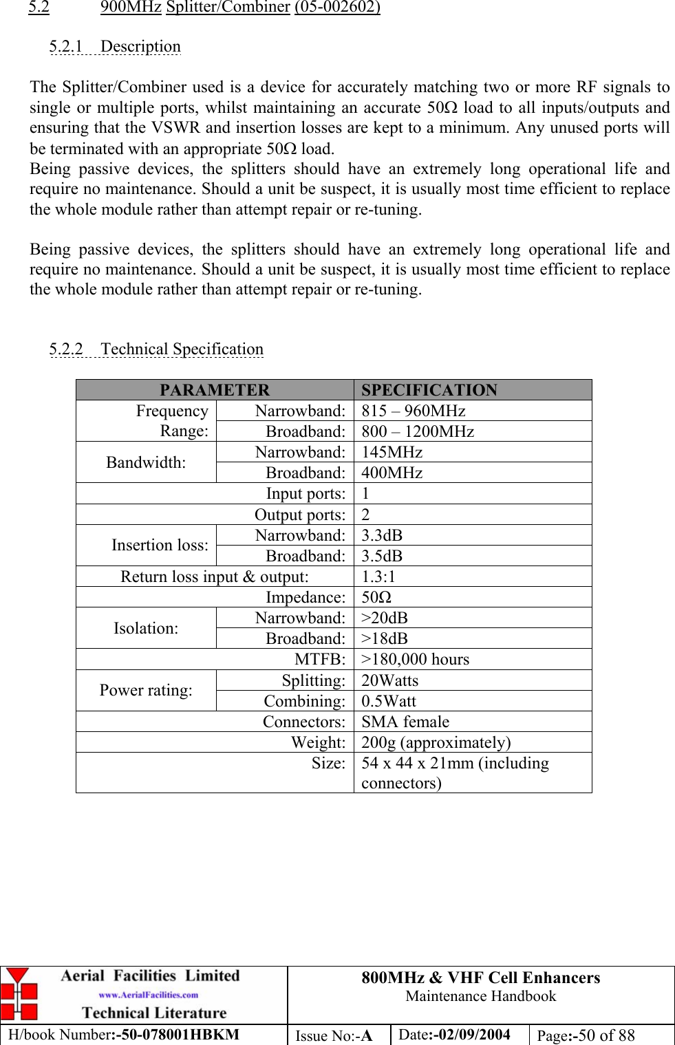 800MHz &amp; VHF Cell Enhancers Maintenance Handbook H/book Number:-50-078001HBKM Issue No:-A Date:-02/09/2004 Page:-50 of 88  5.2 900MHz Splitter/Combiner (05-002602)  5.2.1 Description  The Splitter/Combiner used is a device for accurately matching two or more RF signals to single or multiple ports, whilst maintaining an accurate 50Ω load to all inputs/outputs and ensuring that the VSWR and insertion losses are kept to a minimum. Any unused ports will be terminated with an appropriate 50Ω load. Being passive devices, the splitters should have an extremely long operational life and require no maintenance. Should a unit be suspect, it is usually most time efficient to replace the whole module rather than attempt repair or re-tuning.  Being passive devices, the splitters should have an extremely long operational life and require no maintenance. Should a unit be suspect, it is usually most time efficient to replace the whole module rather than attempt repair or re-tuning.   5.2.2 Technical Specification  PARAMETER  SPECIFICATION Narrowband:  815 – 960MHz Frequency Range:  Broadband:  800 – 1200MHz Narrowband: 145MHz Bandwidth:  Broadband: 400MHz Input ports:  1 Output ports:  2 Narrowband: 3.3dB Insertion loss:  Broadband: 3.5dB Return loss input &amp; output:  1.3:1 Impedance: 50 Narrowband: &gt;20dB Isolation:  Broadband: &gt;18dB MTFB: &gt;180,000 hours Splitting: 20Watts Power rating:  Combining: 0.5Watt Connectors: SMA female Weight: 200g (approximately) Size:  54 x 44 x 21mm (including connectors)  