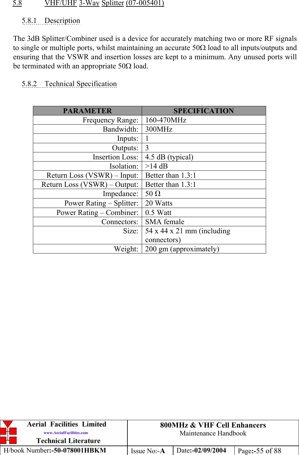 800MHz &amp; VHF Cell Enhancers Maintenance Handbook H/book Number:-50-078001HBKM Issue No:-A Date:-02/09/2004 Page:-55 of 88   5.8 VHF/UHF 3-Way Splitter (07-005401)  5.8.1 Description  The 3dB Splitter/Combiner used is a device for accurately matching two or more RF signals to single or multiple ports, whilst maintaining an accurate 50Ω load to all inputs/outputs and ensuring that the VSWR and insertion losses are kept to a minimum. Any unused ports will be terminated with an appropriate 50Ω load.  5.8.2 Technical Specification   PARAMETER  SPECIFICATION Frequency Range:  160-470MHz Bandwidth: 300MHz Inputs: 1 Outputs: 3 Insertion Loss:  4.5 dB (typical) Isolation: &gt;14 dB Return Loss (VSWR) – Input:  Better than 1.3:1 Return Loss (VSWR) – Output:  Better than 1.3:1 Impedance: 50 Ω Power Rating – Splitter:  20 Watts Power Rating – Combiner:  0.5 Watt Connectors: SMA female Size:  54 x 44 x 21 mm (including connectors) Weight:  200 gm (approximately)  