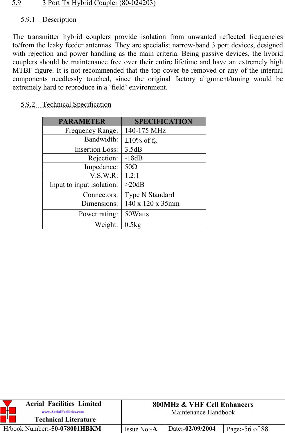 800MHz &amp; VHF Cell Enhancers Maintenance Handbook H/book Number:-50-078001HBKM Issue No:-A Date:-02/09/2004 Page:-56 of 88   5.9 3 Port Tx Hybrid Coupler (80-024203)  5.9.1 Description  The transmitter hybrid couplers provide isolation from unwanted reflected frequencies to/from the leaky feeder antennas. They are specialist narrow-band 3 port devices, designed with rejection and power handling as the main criteria. Being passive devices, the hybrid couplers should be maintenance free over their entire lifetime and have an extremely high MTBF figure. It is not recommended that the top cover be removed or any of the internal components needlessly touched, since the original factory alignment/tuning would be extremely hard to reproduce in a ‘field’ environment.  5.9.2 Technical Specification  PARAMETER  SPECIFICATION Frequency Range:  140-175 MHz Bandwidth:  ±10% of fo Insertion Loss:  3.5dB Rejection: -18dB Impedance: 50 V.S.W.R: 1.2:1 Input to input isolation:  &gt;20dB Connectors:  Type N Standard  Dimensions:  140 x 120 x 35mm Power rating:  50Watts Weight: 0.5kg  