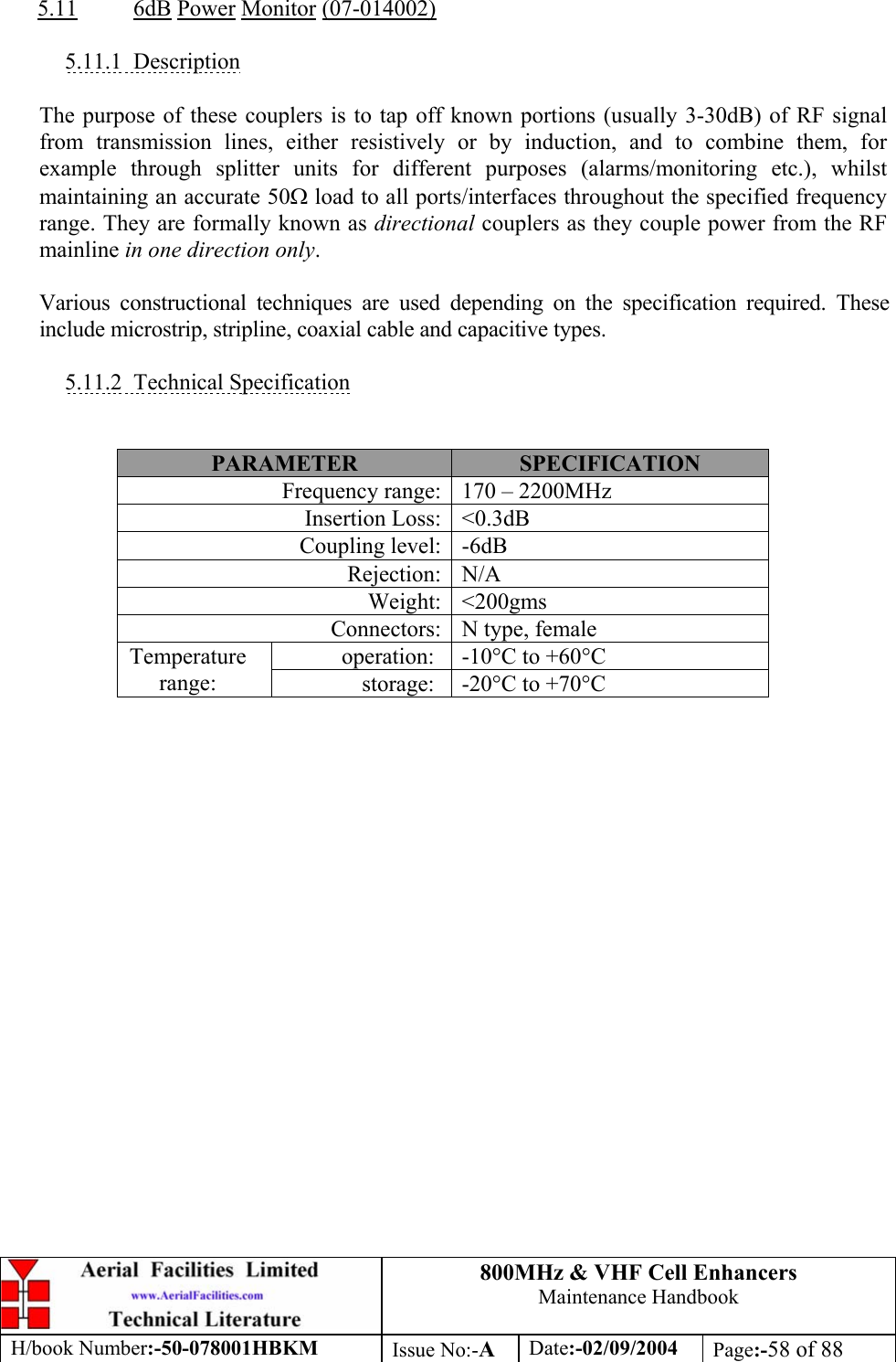 800MHz &amp; VHF Cell Enhancers Maintenance Handbook H/book Number:-50-078001HBKM Issue No:-A Date:-02/09/2004 Page:-58 of 88   5.11 6dB Power Monitor (07-014002)  5.11.1 Description  The purpose of these couplers is to tap off known portions (usually 3-30dB) of RF signal from transmission lines, either resistively or by induction, and to combine them, for example through splitter units for different purposes (alarms/monitoring etc.), whilst maintaining an accurate 50Ω load to all ports/interfaces throughout the specified frequency range. They are formally known as directional couplers as they couple power from the RF mainline in one direction only.  Various constructional techniques are used depending on the specification required. These include microstrip, stripline, coaxial cable and capacitive types.  5.11.2 Technical Specification   PARAMETER  SPECIFICATION Frequency range:  170 – 2200MHz Insertion Loss:  &lt;0.3dB Coupling level:  -6dB Rejection: N/A Weight: &lt;200gms Connectors:  N type, female operation:  -10°C to +60°C Temperature range:  storage:  -20°C to +70°C  