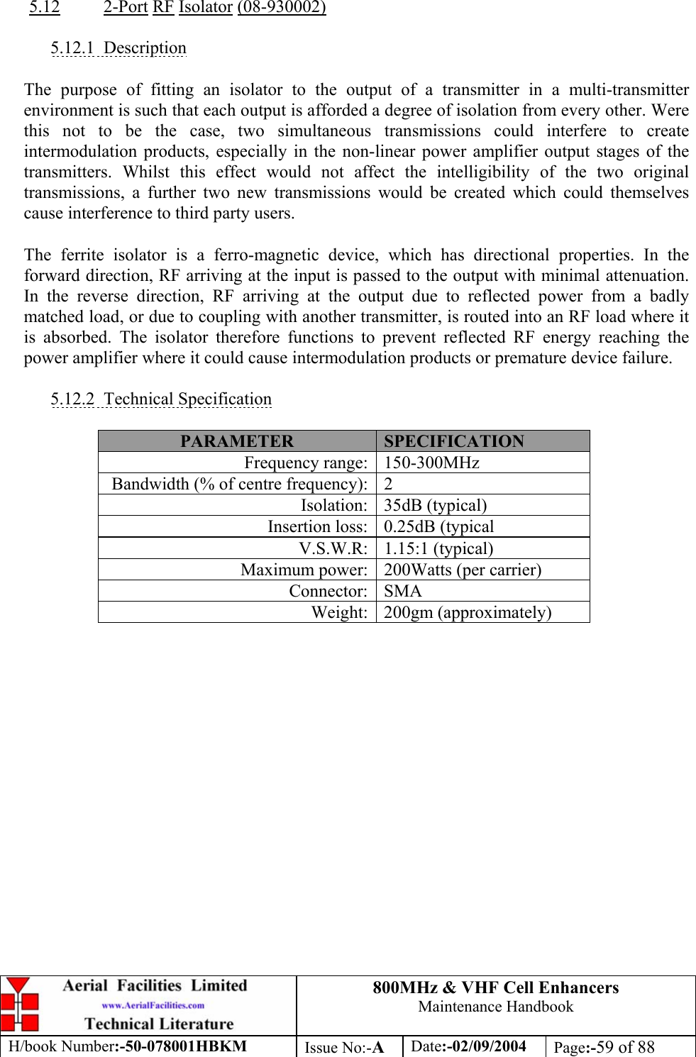 800MHz &amp; VHF Cell Enhancers Maintenance Handbook H/book Number:-50-078001HBKM Issue No:-A Date:-02/09/2004 Page:-59 of 88   5.12 2-Port RF Isolator (08-930002)  5.12.1 Description  The purpose of fitting an isolator to the output of a transmitter in a multi-transmitter environment is such that each output is afforded a degree of isolation from every other. Were this not to be the case, two simultaneous transmissions could interfere to create intermodulation products, especially in the non-linear power amplifier output stages of the transmitters. Whilst this effect would not affect the intelligibility of the two original transmissions, a further two new transmissions would be created which could themselves cause interference to third party users.  The ferrite isolator is a ferro-magnetic device, which has directional properties. In the forward direction, RF arriving at the input is passed to the output with minimal attenuation. In the reverse direction, RF arriving at the output due to reflected power from a badly matched load, or due to coupling with another transmitter, is routed into an RF load where it is absorbed. The isolator therefore functions to prevent reflected RF energy reaching the power amplifier where it could cause intermodulation products or premature device failure.  5.12.2 Technical Specification  PARAMETER  SPECIFICATION Frequency range:  150-300MHz Bandwidth (% of centre frequency):  2 Isolation: 35dB (typical) Insertion loss:  0.25dB (typical V.S.W.R: 1.15:1 (typical) Maximum power:  200Watts (per carrier) Connector: SMA Weight: 200gm (approximately)   