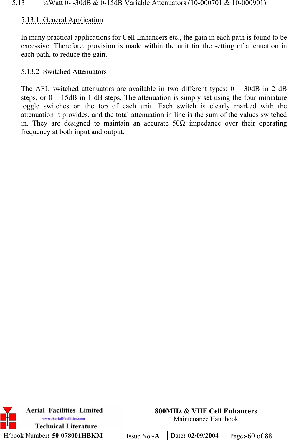 800MHz &amp; VHF Cell Enhancers Maintenance Handbook H/book Number:-50-078001HBKM Issue No:-A Date:-02/09/2004 Page:-60 of 88   5.13 ¼Watt 0- -30dB &amp; 0-15dB Variable Attenuators (10-000701 &amp; 10-000901)  5.13.1 General Application  In many practical applications for Cell Enhancers etc., the gain in each path is found to be excessive. Therefore, provision is made within the unit for the setting of attenuation in each path, to reduce the gain.  5.13.2 Switched Attenuators  The AFL switched attenuators are available in two different types; 0 – 30dB in 2 dB steps, or 0 – 15dB in 1 dB steps. The attenuation is simply set using the four miniature toggle switches on the top of each unit. Each switch is clearly marked with the attenuation it provides, and the total attenuation in line is the sum of the values switched in. They are designed to maintain an accurate 50 impedance over their operating frequency at both input and output.  