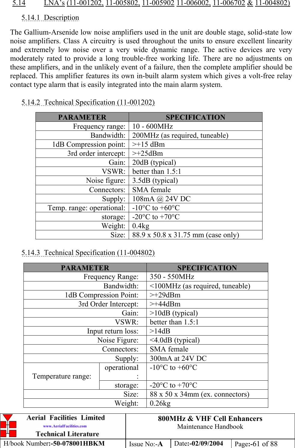 800MHz &amp; VHF Cell Enhancers Maintenance Handbook H/book Number:-50-078001HBKM Issue No:-A Date:-02/09/2004 Page:-61 of 88   5.14 LNA’s (11-001202, 11-005802, 11-005902 11-006002, 11-006702 &amp; 11-004802)  5.14.1 Description  The Gallium-Arsenide low noise amplifiers used in the unit are double stage, solid-state low noise amplifiers. Class A circuitry is used throughout the units to ensure excellent linearity and extremely low noise over a very wide dynamic range. The active devices are very moderately rated to provide a long trouble-free working life. There are no adjustments on these amplifiers, and in the unlikely event of a failure, then the complete amplifier should be replaced. This amplifier features its own in-built alarm system which gives a volt-free relay contact type alarm that is easily integrated into the main alarm system.  5.14.2  Technical Specification (11-001202)  PARAMETER  SPECIFICATION Frequency range:  10 - 600MHz Bandwidth:  200MHz (as required, tuneable) 1dB Compression point:  &gt;+15 dBm 3rd order intercept:  &gt;+25dBm Gain: 20dB (typical) VSWR:  better than 1.5:1 Noise figure:  3.5dB (typical) Connectors: SMA female Supply:  108mA @ 24V DC Temp. range: operational:  -10°C to +60°C storage:  -20°C to +70°C Weight: 0.4kg Size:  88.9 x 50.8 x 31.75 mm (case only)  5.14.3  Technical Specification (11-004802)  PARAMETER  SPECIFICATION Frequency Range:  350 - 550MHz Bandwidth:  &lt;100MHz (as required, tuneable) 1dB Compression Point:  &gt;+29dBm 3rd Order Intercept:  &gt;+44dBm Gain: &gt;10dB (typical) VSWR:  better than 1.5:1 Input return loss:  &gt;14dB Noise Figure:  &lt;4.0dB (typical) Connectors: SMA female Supply:  300mA at 24V DC operational: -10°C to +60°C Temperature range: storage:  -20°C to +70°C Size:  88 x 50 x 34mm (ex. connectors) Weight: 0.26kg 