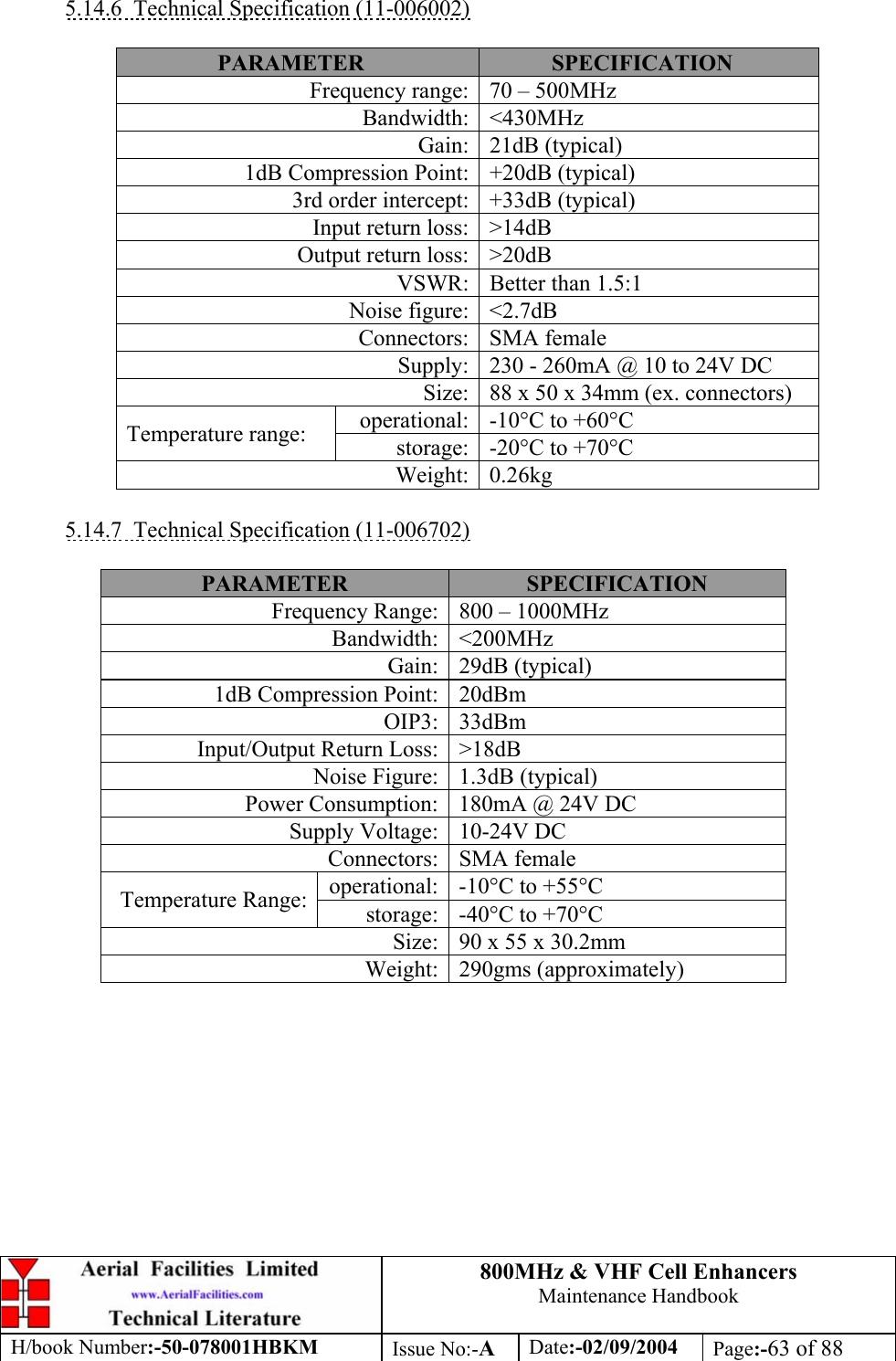 800MHz &amp; VHF Cell Enhancers Maintenance Handbook H/book Number:-50-078001HBKM Issue No:-A Date:-02/09/2004 Page:-63 of 88   5.14.6  Technical Specification (11-006002)  PARAMETER  SPECIFICATION Frequency range:  70 – 500MHz Bandwidth: &lt;430MHz Gain: 21dB (typical) 1dB Compression Point:  +20dB (typical) 3rd order intercept:  +33dB (typical) Input return loss:  &gt;14dB Output return loss:  &gt;20dB VSWR:  Better than 1.5:1 Noise figure:  &lt;2.7dB Connectors: SMA female Supply:  230 - 260mA @ 10 to 24V DC Size:  88 x 50 x 34mm (ex. connectors) operational:  -10°C to +60°C Temperature range:  storage:  -20°C to +70°C Weight: 0.26kg  5.14.7  Technical Specification (11-006702)  PARAMETER  SPECIFICATION Frequency Range:  800 – 1000MHz Bandwidth: &lt;200MHz Gain: 29dB (typical) 1dB Compression Point:  20dBm OIP3: 33dBm Input/Output Return Loss:  &gt;18dB Noise Figure:  1.3dB (typical) Power Consumption:  180mA @ 24V DC Supply Voltage:  10-24V DC Connectors: SMA female operational:  -10°C to +55°C Temperature Range:  storage:  -40°C to +70°C Size:  90 x 55 x 30.2mm Weight: 290gms (approximately)  