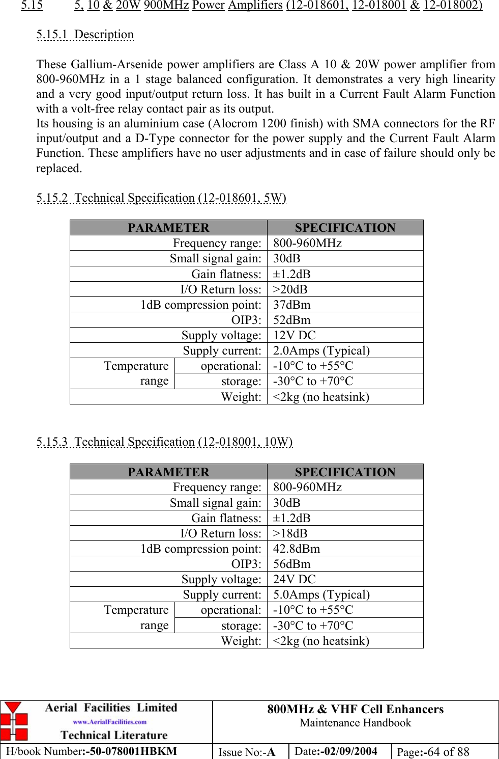 800MHz &amp; VHF Cell Enhancers Maintenance Handbook H/book Number:-50-078001HBKM Issue No:-A Date:-02/09/2004 Page:-64 of 88   5.15 5, 10 &amp; 20W 900MHz Power Amplifiers (12-018601, 12-018001 &amp; 12-018002)  5.15.1 Description  These Gallium-Arsenide power amplifiers are Class A 10 &amp; 20W power amplifier from 800-960MHz in a 1 stage balanced configuration. It demonstrates a very high linearity and a very good input/output return loss. It has built in a Current Fault Alarm Function with a volt-free relay contact pair as its output. Its housing is an aluminium case (Alocrom 1200 finish) with SMA connectors for the RF input/output and a D-Type connector for the power supply and the Current Fault Alarm Function. These amplifiers have no user adjustments and in case of failure should only be replaced.  5.15.2  Technical Specification (12-018601, 5W)  PARAMETER  SPECIFICATION Frequency range:  800-960MHz Small signal gain:  30dB Gain flatness:  ±1.2dB I/O Return loss:  &gt;20dB 1dB compression point:  37dBm OIP3: 52dBm Supply voltage:  12V DC Supply current:  2.0Amps (Typical) operational:  -10°C to +55°C Temperature range  storage:  -30°C to +70°C Weight:  &lt;2kg (no heatsink)   5.15.3  Technical Specification (12-018001, 10W)  PARAMETER  SPECIFICATION Frequency range:  800-960MHz Small signal gain:  30dB Gain flatness:  ±1.2dB I/O Return loss:  &gt;18dB 1dB compression point:  42.8dBm OIP3: 56dBm Supply voltage:  24V DC Supply current:  5.0Amps (Typical) operational:  -10°C to +55°C Temperature range  storage:  -30°C to +70°C Weight:  &lt;2kg (no heatsink)  