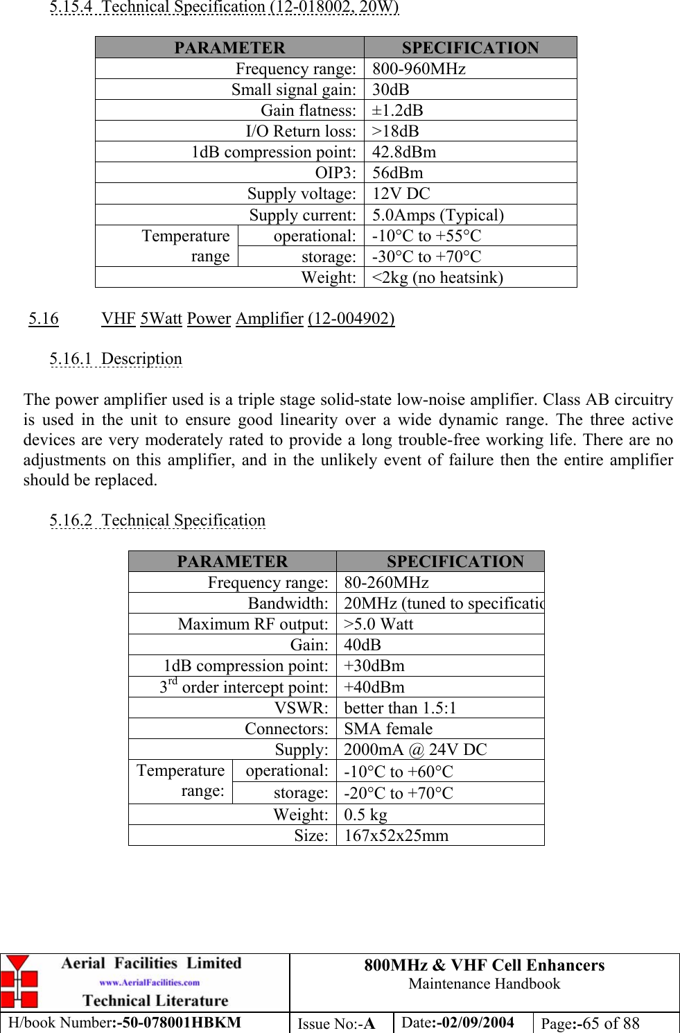 800MHz &amp; VHF Cell Enhancers Maintenance Handbook H/book Number:-50-078001HBKM Issue No:-A Date:-02/09/2004 Page:-65 of 88   5.15.4  Technical Specification (12-018002, 20W)  PARAMETER  SPECIFICATION Frequency range:  800-960MHz Small signal gain:  30dB Gain flatness:  ±1.2dB I/O Return loss:  &gt;18dB 1dB compression point:  42.8dBm OIP3: 56dBm Supply voltage:  12V DC Supply current:  5.0Amps (Typical) operational:  -10°C to +55°C Temperature range  storage:  -30°C to +70°C Weight:  &lt;2kg (no heatsink)  5.16 VHF 5Watt Power Amplifier (12-004902)  5.16.1 Description  The power amplifier used is a triple stage solid-state low-noise amplifier. Class AB circuitry is used in the unit to ensure good linearity over a wide dynamic range. The three active devices are very moderately rated to provide a long trouble-free working life. There are no adjustments on this amplifier, and in the unlikely event of failure then the entire amplifier should be replaced.  5.16.2 Technical Specification  PARAMETER  SPECIFICATION Frequency range:  80-260MHz Bandwidth:  20MHz (tuned to specificatioMaximum RF output:  &gt;5.0 Watt Gain: 40dB 1dB compression point:  +30dBm 3rd order intercept point:  +40dBm VSWR:  better than 1.5:1 Connectors: SMA female Supply:  2000mA @ 24V DC operational:  -10°C to +60°C Temperature range:  storage:  -20°C to +70°C Weight: 0.5 kg Size: 167x52x25mm  