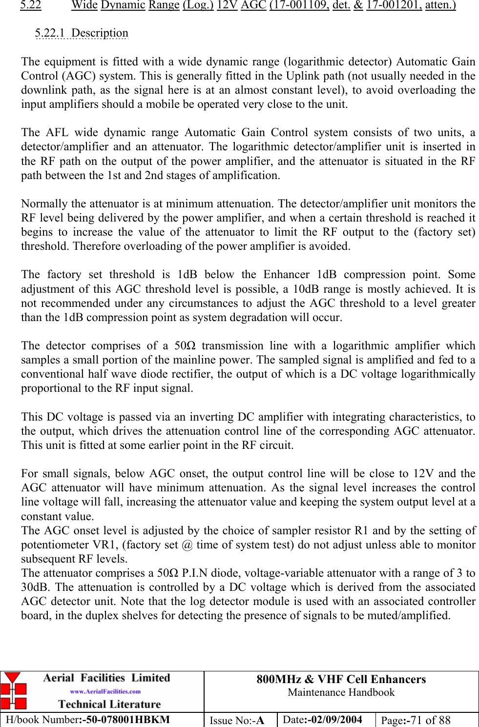 800MHz &amp; VHF Cell Enhancers Maintenance Handbook H/book Number:-50-078001HBKM Issue No:-A Date:-02/09/2004 Page:-71 of 88   5.22 Wide Dynamic Range (Log.) 12V AGC (17-001109, det. &amp; 17-001201, atten.)  5.22.1 Description  The equipment is fitted with a wide dynamic range (logarithmic detector) Automatic Gain Control (AGC) system. This is generally fitted in the Uplink path (not usually needed in the downlink path, as the signal here is at an almost constant level), to avoid overloading the input amplifiers should a mobile be operated very close to the unit.  The AFL wide dynamic range Automatic Gain Control system consists of two units, a detector/amplifier and an attenuator. The logarithmic detector/amplifier unit is inserted in the RF path on the output of the power amplifier, and the attenuator is situated in the RF path between the 1st and 2nd stages of amplification.  Normally the attenuator is at minimum attenuation. The detector/amplifier unit monitors the RF level being delivered by the power amplifier, and when a certain threshold is reached it begins to increase the value of the attenuator to limit the RF output to the (factory set) threshold. Therefore overloading of the power amplifier is avoided.  The factory set threshold is 1dB below the Enhancer 1dB compression point. Some adjustment of this AGC threshold level is possible, a 10dB range is mostly achieved. It is not recommended under any circumstances to adjust the AGC threshold to a level greater than the 1dB compression point as system degradation will occur.  The detector comprises of a 50 transmission line with a logarithmic amplifier which samples a small portion of the mainline power. The sampled signal is amplified and fed to a conventional half wave diode rectifier, the output of which is a DC voltage logarithmically proportional to the RF input signal.  This DC voltage is passed via an inverting DC amplifier with integrating characteristics, to the output, which drives the attenuation control line of the corresponding AGC attenuator. This unit is fitted at some earlier point in the RF circuit.  For small signals, below AGC onset, the output control line will be close to 12V and the AGC attenuator will have minimum attenuation. As the signal level increases the control line voltage will fall, increasing the attenuator value and keeping the system output level at a constant value. The AGC onset level is adjusted by the choice of sampler resistor R1 and by the setting of potentiometer VR1, (factory set @ time of system test) do not adjust unless able to monitor subsequent RF levels. The attenuator comprises a 50 P.I.N diode, voltage-variable attenuator with a range of 3 to 30dB. The attenuation is controlled by a DC voltage which is derived from the associated AGC detector unit. Note that the log detector module is used with an associated controller board, in the duplex shelves for detecting the presence of signals to be muted/amplified. 