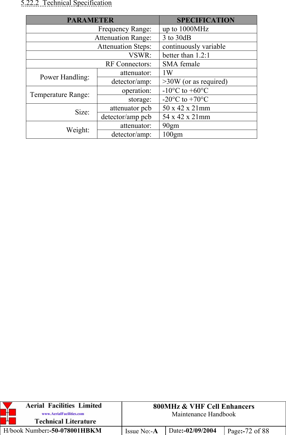 800MHz &amp; VHF Cell Enhancers Maintenance Handbook H/book Number:-50-078001HBKM Issue No:-A Date:-02/09/2004 Page:-72 of 88   5.22.2 Technical Specification  PARAMETER  SPECIFICATION Frequency Range:  up to 1000MHz Attenuation Range:  3 to 30dB Attenuation Steps:  continuously variable VSWR:  better than 1.2:1 RF Connectors:  SMA female attenuator: 1W Power Handling:  detector/amp:  &gt;30W (or as required) operation:  -10°C to +60°C Temperature Range:  storage:  -20°C to +70°C attenuator pcb  50 x 42 x 21mm Size:  detector/amp pcb  54 x 42 x 21mm attenuator: 90gm Weight:  detector/amp: 100gm  