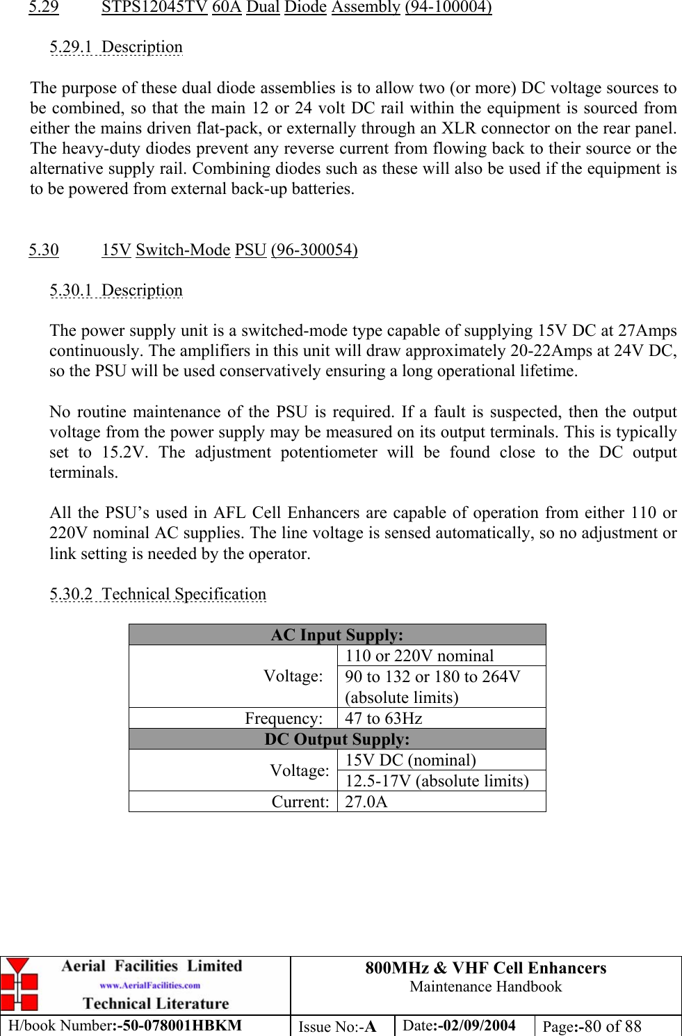 800MHz &amp; VHF Cell Enhancers Maintenance Handbook H/book Number:-50-078001HBKM Issue No:-A Date:-02/09/2004 Page:-80 of 88   5.29 STPS12045TV 60A Dual Diode Assembly (94-100004)  5.29.1 Description  The purpose of these dual diode assemblies is to allow two (or more) DC voltage sources to be combined, so that the main 12 or 24 volt DC rail within the equipment is sourced from either the mains driven flat-pack, or externally through an XLR connector on the rear panel. The heavy-duty diodes prevent any reverse current from flowing back to their source or the alternative supply rail. Combining diodes such as these will also be used if the equipment is to be powered from external back-up batteries.   5.30 15V Switch-Mode PSU (96-300054)  5.30.1 Description  The power supply unit is a switched-mode type capable of supplying 15V DC at 27Amps continuously. The amplifiers in this unit will draw approximately 20-22Amps at 24V DC, so the PSU will be used conservatively ensuring a long operational lifetime.  No routine maintenance of the PSU is required. If a fault is suspected, then the output voltage from the power supply may be measured on its output terminals. This is typically set to 15.2V. The adjustment potentiometer will be found close to the DC output terminals.  All the PSU’s used in AFL Cell Enhancers are capable of operation from either 110 or 220V nominal AC supplies. The line voltage is sensed automatically, so no adjustment or link setting is needed by the operator.  5.30.2 Technical Specification  AC Input Supply: 110 or 220V nominal Voltage:  90 to 132 or 180 to 264V (absolute limits) Frequency:  47 to 63Hz DC Output Supply: 15V DC (nominal) Voltage:  12.5-17V (absolute limits) Current: 27.0A 