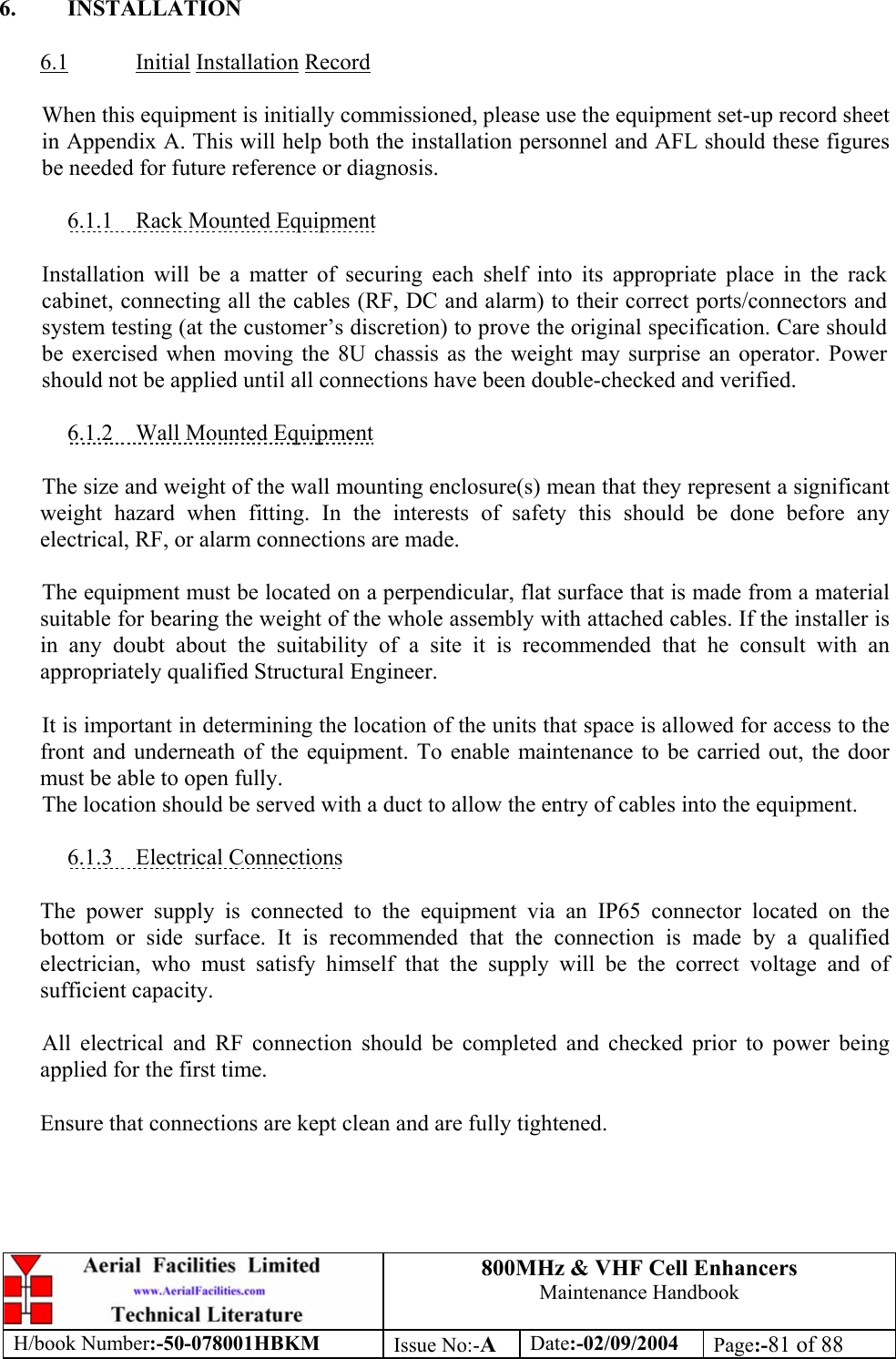 800MHz &amp; VHF Cell Enhancers Maintenance Handbook H/book Number:-50-078001HBKM Issue No:-A Date:-02/09/2004 Page:-81 of 88   6. INSTALLATION  6.1 Initial Installation Record  When this equipment is initially commissioned, please use the equipment set-up record sheet in Appendix A. This will help both the installation personnel and AFL should these figures be needed for future reference or diagnosis.  6.1.1  Rack Mounted Equipment  Installation will be a matter of securing each shelf into its appropriate place in the rack cabinet, connecting all the cables (RF, DC and alarm) to their correct ports/connectors and system testing (at the customer’s discretion) to prove the original specification. Care should be exercised when moving the 8U chassis as the weight may surprise an operator. Power should not be applied until all connections have been double-checked and verified.  6.1.2  Wall Mounted Equipment  The size and weight of the wall mounting enclosure(s) mean that they represent a significant weight hazard when fitting. In the interests of safety this should be done before any electrical, RF, or alarm connections are made.  The equipment must be located on a perpendicular, flat surface that is made from a material suitable for bearing the weight of the whole assembly with attached cables. If the installer is in any doubt about the suitability of a site it is recommended that he consult with an appropriately qualified Structural Engineer.  It is important in determining the location of the units that space is allowed for access to the front and underneath of the equipment. To enable maintenance to be carried out, the door must be able to open fully. The location should be served with a duct to allow the entry of cables into the equipment.  6.1.3 Electrical Connections  The power supply is connected to the equipment via an IP65 connector located on the bottom or side surface. It is recommended that the connection is made by a qualified electrician, who must satisfy himself that the supply will be the correct voltage and of sufficient capacity.  All electrical and RF connection should be completed and checked prior to power being applied for the first time.  Ensure that connections are kept clean and are fully tightened. 