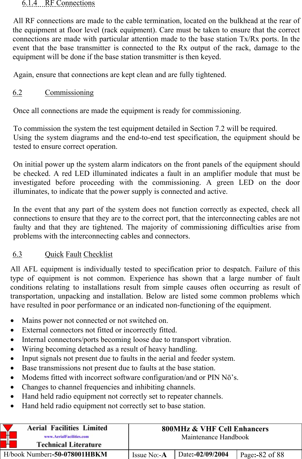 800MHz &amp; VHF Cell Enhancers Maintenance Handbook H/book Number:-50-078001HBKM Issue No:-A Date:-02/09/2004 Page:-82 of 88   6.1.4 RF Connections  All RF connections are made to the cable termination, located on the bulkhead at the rear of the equipment at floor level (rack equipment). Care must be taken to ensure that the correct connections are made with particular attention made to the base station Tx/Rx ports. In the event that the base transmitter is connected to the Rx output of the rack, damage to the equipment will be done if the base station transmitter is then keyed.  Again, ensure that connections are kept clean and are fully tightened.  6.2 Commissioning  Once all connections are made the equipment is ready for commissioning.  To commission the system the test equipment detailed in Section 7.2 will be required. Using the system diagrams and the end-to-end test specification, the equipment should be tested to ensure correct operation.   On initial power up the system alarm indicators on the front panels of the equipment should be checked. A red LED illuminated indicates a fault in an amplifier module that must be investigated before proceeding with the commissioning. A green LED on the door illuminates, to indicate that the power supply is connected and active.  In the event that any part of the system does not function correctly as expected, check all connections to ensure that they are to the correct port, that the interconnecting cables are not faulty and that they are tightened. The majority of commissioning difficulties arise from problems with the interconnecting cables and connectors.  6.3 Quick Fault Checklist  All AFL equipment is individually tested to specification prior to despatch. Failure of this type of equipment is not common. Experience has shown that a large number of fault conditions relating to installations result from simple causes often occurring as result of transportation, unpacking and installation. Below are listed some common problems which have resulted in poor performance or an indicated non-functioning of the equipment.  • Mains power not connected or not switched on. • External connectors not fitted or incorrectly fitted. • Internal connectors/ports becoming loose due to transport vibration. • Wiring becoming detached as a result of heavy handling. • Input signals not present due to faults in the aerial and feeder system. • Base transmissions not present due to faults at the base station. • Modems fitted with incorrect software configuration/and or PIN N’s. • Changes to channel frequencies and inhibiting channels. • Hand held radio equipment not correctly set to repeater channels. • Hand held radio equipment not correctly set to base station. 