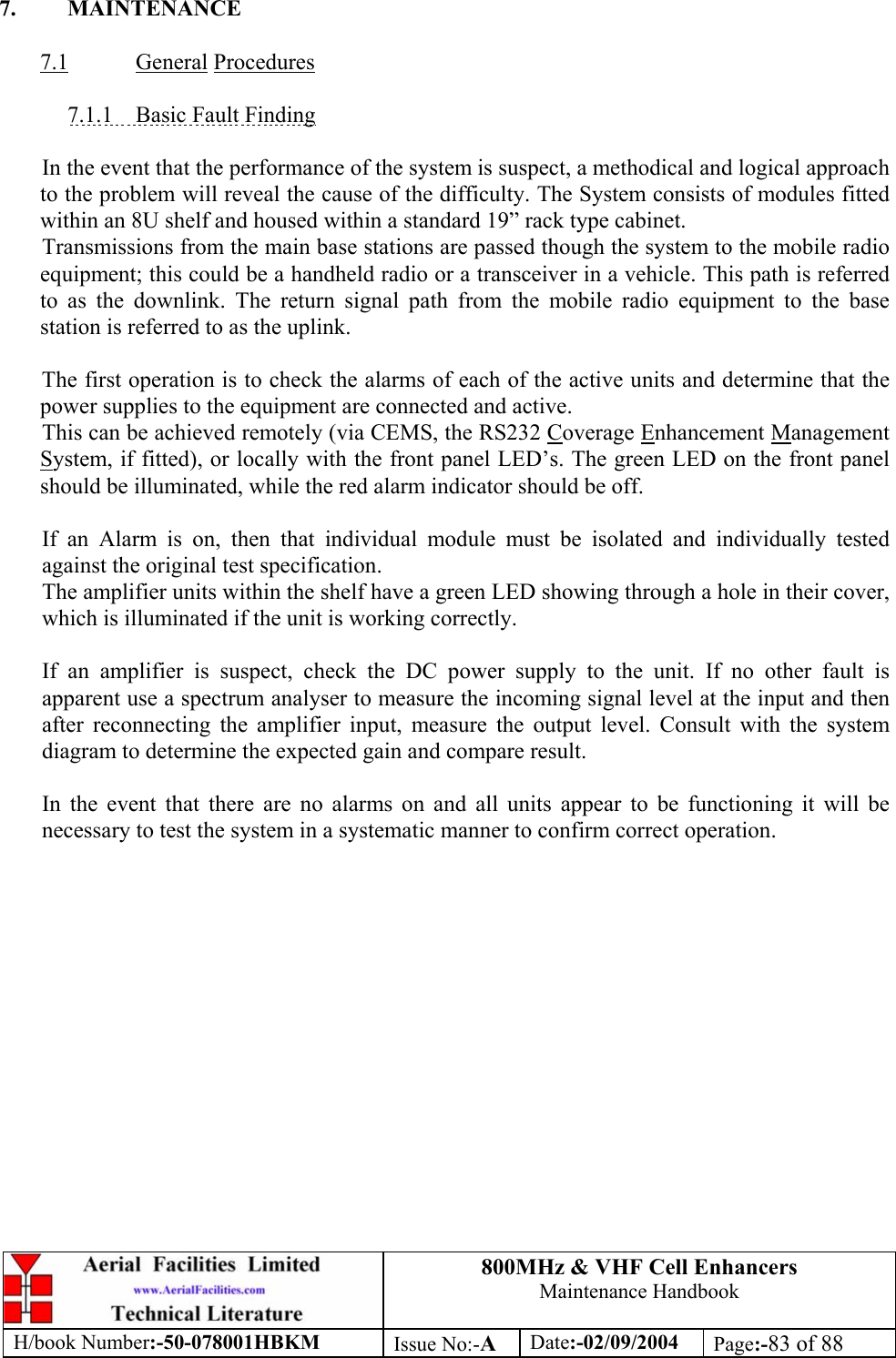800MHz &amp; VHF Cell Enhancers Maintenance Handbook H/book Number:-50-078001HBKM Issue No:-A Date:-02/09/2004 Page:-83 of 88   7. MAINTENANCE  7.1 General Procedures  7.1.1  Basic Fault Finding  In the event that the performance of the system is suspect, a methodical and logical approach to the problem will reveal the cause of the difficulty. The System consists of modules fitted within an 8U shelf and housed within a standard 19” rack type cabinet. Transmissions from the main base stations are passed though the system to the mobile radio equipment; this could be a handheld radio or a transceiver in a vehicle. This path is referred to as the downlink. The return signal path from the mobile radio equipment to the base station is referred to as the uplink.  The first operation is to check the alarms of each of the active units and determine that the power supplies to the equipment are connected and active. This can be achieved remotely (via CEMS, the RS232 Coverage Enhancement Management System, if fitted), or locally with the front panel LED’s. The green LED on the front panel should be illuminated, while the red alarm indicator should be off.  If an Alarm is on, then that individual module must be isolated and individually tested against the original test specification. The amplifier units within the shelf have a green LED showing through a hole in their cover, which is illuminated if the unit is working correctly.  If an amplifier is suspect, check the DC power supply to the unit. If no other fault is apparent use a spectrum analyser to measure the incoming signal level at the input and then after reconnecting the amplifier input, measure the output level. Consult with the system diagram to determine the expected gain and compare result.  In the event that there are no alarms on and all units appear to be functioning it will be necessary to test the system in a systematic manner to confirm correct operation. 